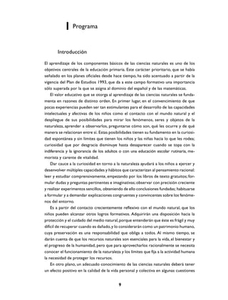 Programa



       Introducción

El aprendizaje de los componentes básicos de las ciencias naturales es uno de los
objetivos centrales de la educación primaria. Este carácter prioritario, que se había
señalado en los planes oficiales desde hace tiempo, ha sido acentuado a partir de la
vigencia del Plan de Estudios 1993, que da a este campo formativo una importancia
sólo superada por la que se asigna al dominio del español y de las matemáticas.
    El valor educativo que se otorga al aprendizaje de las ciencias naturales se funda-
menta en razones de distinto orden. En primer lugar, en el convencimiento de que
pocas experiencias pueden ser tan estimulantes para el desarrollo de las capacidades
intelectuales y afectivas de los niños como el contacto con el mundo natural y el
despliegue de sus posibilidades para mirar los fenómenos, seres y objetos de la
naturaleza, aprender a observarlos, preguntarse cómo son, qué les ocurre y de qué
manera se relacionan entre sí. Estas posibilidades tienen su fundamento en la curiosi-
dad espontánea y sin límites que tienen los niños y las niñas hacia lo que les rodea;
curiosidad que por desgracia disminuye hasta desaparecer cuando se topa con la
indiferencia y la ignorancia de los adultos o con una educación escolar rutinaria, me-
morista y carente de vitalidad.
    Dar cauce a la curiosidad en torno a la naturaleza ayudará a los niños a ejercer y
desenvolver múltiples capacidades y hábitos que caracterizan al pensamiento racional:
leer y estudiar comprensivamente, empezando por los libros de texto gratuitos; for-
mular dudas y preguntas pertinentes e imaginativas; observar con precisión creciente
y realizar experimentos sencillos, obteniendo de ello conclusiones fundadas; habituarse
a formular y a demandar explicaciones congruentes y convincentes sobre los fenóme-
nos del entorno.
    Es a partir del contacto crecientemente reflexivo con el mundo natural, que los
niños pueden alcanzar otros logros formativos. Adquirirán una disposición hacia la
protección y el cuidado del medio natural, porque entenderán que éste es frágil y muy
difícil de recuperar cuando es dañado, y lo considerarán como un patrimonio humano,
cuya preservación es una responsabilidad que obliga a todos. Al mismo tiempo, se
darán cuenta de que los recursos naturales son esenciales para la vida, el bienestar y
el progreso de la humanidad, pero que para aprovecharlos racionalmente se necesita
conocer el funcionamiento de la naturaleza y los límites que fija a la actividad humana
la necesidad de proteger los recursos.
    En otro plano, un adecuado conocimiento de las ciencias naturales deberá tener
un efecto positivo en la calidad de la vida personal y colectiva en algunas cuestiones


                                           9
 