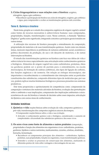 5. Ciclos biogeoquímicos e suas relações com a litosfera: oxigênio,
        nitrogênio, água e gás carbônico.
           • Reconhecer a participação da litosfera nos ciclos do nitrogênio, oxigênio, gás carbônico
             e água, para compreender e avaliar as transformações químicas nela ocorridas.


      Tema 8. Química e biosfera
         Neste tema, propõe-se o estudo dos compostos orgânicos de origem vegetal e animal
      como fontes de recursos necessários à sobrevivência humana: suas composições,
      propriedades, funções, transformações e usos. Nesse contexto, a chamada “Química
      Orgânica” ganha outro significado, integrando conceitos e princípios gerais tratados em
      outros temas.
         A utilização dos recursos da biosfera pressupõe o entendimento da composição,
      propriedades de materiais e de suas transformações químicas. Assim como nos demais
      temas, merecem importância os problemas de natureza ambiental, social, econômica e
      política decorrentes da produção, do uso e do descarte de materiais, e de outras
      intervenções na biosfera.
         O estudo das transformações químicas na biosfera com foco nas idéias de vida e
      sobrevivência favorece especialmente uma articulação entre conhecimentos químicos
      e biológicos. Alimentos de origem vegetal tais como carboidratos, proteínas, óleos
      ou gorduras podem ser o ponto de partida para o entendimento, na escala
      microscópica, da formação de cadeias carbônicas, dos tipos de ligação do carbono,
      das funções orgânicas e de isomeria. Em relação ao enfoque microscópico, são
      importantes o reconhecimento e o entendimento das interações entre as partículas
      constituintes das substâncias, compondo diferentes tipos de moléculas que, por sua
      vez, podem explicar muitos fenômenos biológicos e processos presentes nos sistemas
      produtivos.
         Este tema proporciona o aprimoramento de competências como: compreensão da
      composição e estrutura dos materiais advindos da biosfera; avaliação das perturbações
      sobre o ambiente e suas implicações; compreensão das implicações ambientais e sócio-
      econômicas do uso da biosfera e tomada de decisões sobre esses impactos; articulação
      da Química com outras áreas de conhecimento.


      Unidades temáticas
      1. Química e vida: noções básicas sobre evolução da vida; compostos químicos e
        pré-vida; transformações dos compostos orgânicos através dos tempos.
           • Compreender noções básicas sobre a vida e sua evolução.
           • Articular o conhecimento químico com o biológico, considerando o aumento de
             complexidade e diversidade das substâncias químicas e dos seres vivos.


      2. Os seres vivos como fonte de alimentos e outros produtos: composição,
        propriedades e função dos alimentos nos organismos vivos: carboidratos, proteínas,
        gorduras, lipídeos e outros nutrientes; medicamentos, corantes, celulose, alcalóides,
        borracha, fermentação.
           • Reconhecer os componentes principais dos alimentos – carboidratos, lipídeos,
             proteínas, suas propriedades, funções no organismo, e suas transformações químicas.
           • Entender e avaliar os processos de conservação dos alimentos, analisando os
             diferentes pontos de vista sobre vantagens e desvantagens de seu uso.


104
 