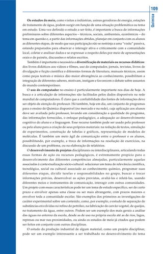 109




                                                                                              Química
   Os estudos do meio, como visitas a indústrias, usinas geradoras de energia, estações
de tratamento de água, podem surgir em função de uma situação problemática ou tema
em estudo. Uma vez definido o estudo a ser feito, é importante a busca de informações
preliminares sobre diferentes aspectos – técnicos, sociais, ambientais, econômicos – do
tema em questão e, a partir das informações obtidas, planejar em conjunto com os alunos
as diferentes etapas, de modo que sua participação não se restrinja a uma “visita” passiva,
estando preparados para observar e interagir ativa e criticamente com a comunidade
local, coletar e analisar dados e se expressar a respeito deles por meio de apresentações
orais e de painéis, discussões e relatos escritos.
   Também é importante e necessária a diversificação de materiais ou recursos didáticos:
dos livros didáticos aos vídeos e filmes, uso do computador, jornais, revistas, livros de
divulgação e ficção científica e diferentes formas de literatura, manuais técnicos, assim
como peças teatrais e música dão maior abrangência ao conhecimento, possibilitam a
integração de diferentes saberes, motivam, instigam e favorecem o debate sobre assuntos
do mundo contemporâneo.
   O uso do computador no ensino é particularmente importante nos dias de hoje. A
busca e a articulação de informações são facilitadas pelos dados disponíveis na rede
mundial de computadores. É claro que a confiabilidade das fontes de informações deve
ser objeto de atenção do professor. Há também, hoje em dia, um conjunto de programas
para o ensino de Química disponível (no mercado e na rede), cuja aplicação aos alunos
deve ser avaliada pelo professor, levando em consideração a qualidade do programa,
das informações fornecidas, o enfoque pedagógico, a adequação ao desenvolvimento
cognitivo do aluno e a linguagem. Esse recurso também pode ser usado pelo professor
ou pelo aluno para a criação de seus próprios materiais: na redação de textos, simulação
de experimentos, construção de tabelas e gráficos, representação de modelos de
moléculas. É também um meio ágil de comunicação entre o professor e os alunos,
possibilitando, por exemplo, a troca de informações na resolução de exercícios, na
discussão de um problema, ou na elaboração de relatórios.
   O desenvolvimento de projetos disciplinares ou interdisciplinares, articulando todas
essas formas de ação ou recursos pedagógicos, é extremamente propício para o
desenvolvimento das diferentes competências almejadas, particularmente aquelas
associadas à contextualização sócio-cultural: selecionar um tema de relevância científica,
tecnológica, social ou cultural associado ao conhecimento químico, programar suas
diferentes etapas, dividir tarefas e responsabilidades no grupo, buscar e trocar
informações prévias, desenvolver as ações previstas, avaliá-las e relatá-las, usando
diferentes meios e instrumentos de comunicação, interagir com outras comunidades.
Um projeto com essas características pode ter um tema de estudo específico, ser de curto
prazo e envolver apenas uma classe ou ser mais abrangente, com prazos maiores e
envolver toda a comunidade escolar. São exemplos dos primeiros as investigações de
caráter experimental sobre um conteúdo, como, por exemplo, o estudo de separação de
substâncias envolvidas no refino do petróleo, na fabricação de carvão vegetal, de queijos,
no tratamento da água, entre outros. Podem ser um exemplo dos mais gerais a análise
das águas no entorno da escola, desde as de uso na própria escola até as de rios, lagos,
represas ou mar nas proximidades, ou ainda os estudos de meio já citados que podem
ser feitos em conjunto com outras disciplinas.
   O estudo da produção industrial de algum material, como um projeto disciplinar,
pode ser um exemplo interessante a ser trabalhado no desenvolvimento do tema
 