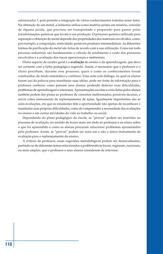 estruturador 1, pois permite a integração de vários conhecimentos tratados nesse tema.
      Na obtenção de um metal, a indústria utiliza como matéria-prima um minério, extraído
      de alguma jazida, que precisou ser transportado e preparado para passar pelas
      transformações químicas que levam à sua produção. O processo químico utilizado para
      separação e obtenção do metal depende das propriedades dos materiais envolvidos, como,
      por exemplo, a composição, reatividade, possíveis produtos intermediários. As diferentes
      formas de purificação do metal são feitas de acordo com a sua utilização. Como em todo
      processo industrial, são fundamentais o cálculo de rendimento e custo dos processos
      envolvidos e a avaliação dos riscos operacionais e ambientais.
         Outro aspecto de caráter geral é a avaliação do ensino e da aprendizagem, que deve
      ser coerente com a linha pedagógica sugerida. Assim, é necessário que o professor e o
      aluno percebam, durante esse processo, quais e como os conhecimentos foram
      construídos, de modo sistemático e contínuo. Uma aula com diálogo, na qual os alunos
      fazem uso da palavra para manifestar suas idéias, pode ser fonte de informação para o
      professor conhecer como pensam seus alunos, podendo detectar suas dificuldades,
      problemas de aprendizagem e interesses. Apresentações escritas e orais feitas pelos alunos
      também podem dar pistas ao professor de conceitos malformados, possíveis lacunas, e
      servir como instrumento de replanejamento de ações. Igualmente importantes são as
      auto-avaliações, em que os estudantes têm a oportunidade não apenas de reconhecer e
      manifestar suas próprias dificuldades, como de compreender a necessidade das avaliações
      no ensino e em outras atividades da vida no trabalho ou social.
         Dependendo do plano pedagógico da escola, as “provas” podem ser inseridas no
      processo de avaliação, no sentido de trazer mais um dado ao professor e ao aluno sobre
      o que foi apreendido e como os alunos procuram solucionar problemas apresentados
      pelo professor. Assim, as “provas” podem ser mais um e não o único instrumento de
      avaliação para o replanejamento do ensino.
         A critério do professor, essas sugestões metodológicas podem ser desencadeadas,
      partindo-se de diferentes temas relacionados a problemáticas locais, regionais, nacionais,
      ou mais amplas, que o professor e seus alunos considerem de interesse.




110
 