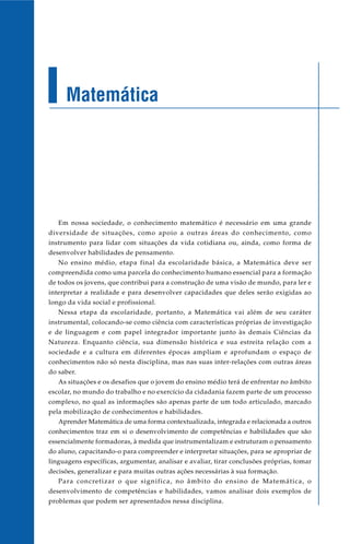 Matemática




   Em nossa sociedade, o conhecimento matemático é necessário em uma grande
diversidade de situações, como apoio a outras áreas do conhecimento, como
instrumento para lidar com situações da vida cotidiana ou, ainda, como forma de
desenvolver habilidades de pensamento.
   No ensino médio, etapa final da escolaridade básica, a Matemática deve ser
compreendida como uma parcela do conhecimento humano essencial para a formação
de todos os jovens, que contribui para a construção de uma visão de mundo, para ler e
interpretar a realidade e para desenvolver capacidades que deles serão exigidas ao
longo da vida social e profissional.
   Nessa etapa da escolaridade, portanto, a Matemática vai além de seu caráter
instrumental, colocando-se como ciência com características próprias de investigação
e de linguagem e com papel integrador importante junto às demais Ciências da
Natureza. Enquanto ciência, sua dimensão histórica e sua estreita relação com a
sociedade e a cultura em diferentes épocas ampliam e aprofundam o espaço de
conhecimentos não só nesta disciplina, mas nas suas inter-relações com outras áreas
do saber.
   As situações e os desafios que o jovem do ensino médio terá de enfrentar no âmbito
escolar, no mundo do trabalho e no exercício da cidadania fazem parte de um processo
complexo, no qual as informações são apenas parte de um todo articulado, marcado
pela mobilização de conhecimentos e habilidades.
   Aprender Matemática de uma forma contextualizada, integrada e relacionada a outros
conhecimentos traz em si o desenvolvimento de competências e habilidades que são
essencialmente formadoras, à medida que instrumentalizam e estruturam o pensamento
do aluno, capacitando-o para compreender e interpretar situações, para se apropriar de
linguagens específicas, argumentar, analisar e avaliar, tirar conclusões próprias, tomar
decisões, generalizar e para muitas outras ações necessárias à sua formação.
   Para concretizar o que significa, no âmbito do ensino de Matemática, o
desenvolvimento de competências e habilidades, vamos analisar dois exemplos de
problemas que podem ser apresentados nessa disciplina.
 