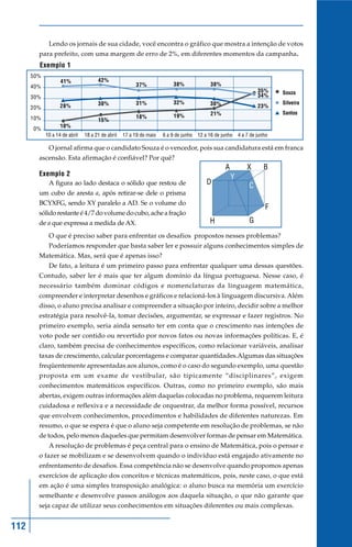 Lendo os jornais de sua cidade, você encontra o gráfico que mostra a intenção de votos
        para prefeito, com uma margem de erro de 2%, em diferentes momentos da campanha.
        Exemplo 1
      50%
                   41%               42%
      40%                                               37%             38%             38%
                                                                                                              35%    Souza
      30%                                                                                                     34%
                                     30%                31%             32%             30%                          Silveira
      20%          28%                                                                                        23%
                                                                                        21%                          Santos
      10%                                               18%             19%
                                     15%
                   10%
      0%
            10 a 14 de abril   18 a 21 de abril   17 a 19 de maio   6 a 9 de junho 12 a 16 de junho 4 a 7 de junho

             O jornal afirma que o candidato Souza é o vencedor, pois sua candidatura está em franca
        ascensão. Esta afirmação é confiável? Por quê?
                                                                                               A         X      B
        Exemplo 2                                                                                  Y
            A figura ao lado destaca o sólido que restou de                            D                  C
        um cubo de aresta a, após retirar-se dele o prisma
        BCYXFG, sendo XY paralelo a AD. Se o volume do
                                                                                                                 F
        sólido restante é 4/7 do volume do cubo, ache a fração
        de a que expressa a medida de AX.                                               H                 G
             O que é preciso saber para enfrentar os desafios propostos nesses problemas?
             Poderíamos responder que basta saber ler e possuir alguns conhecimentos simples de
        Matemática. Mas, será que é apenas isso?
             De fato, a leitura é um primeiro passo para enfrentar qualquer uma dessas questões.
        Contudo, saber ler é mais que ter algum domínio da língua portuguesa. Nesse caso, é
        necessário também dominar códigos e nomenclaturas da linguagem matemática,
        compreender e interpretar desenhos e gráficos e relacioná-los à linguagem discursiva. Além
        disso, o aluno precisa analisar e compreender a situação por inteiro, decidir sobre a melhor
        estratégia para resolvê-la, tomar decisões, argumentar, se expressar e fazer registros. No
        primeiro exemplo, seria ainda sensato ter em conta que o crescimento nas intenções de
        voto pode ser contido ou revertido por novos fatos ou novas informações políticas. E, é
        claro, também precisa de conhecimentos específicos, como relacionar variáveis, analisar
        taxas de crescimento, calcular porcentagens e comparar quantidades.Algumas das situações
        freqüentemente apresentadas aos alunos, como é o caso do segundo exemplo, uma questão
        proposta em um exame de vestibular, são tipicamente “disciplinares”, exigem
        conhecimentos matemáticos específicos. Outras, como no primeiro exemplo, são mais
        abertas, exigem outras informações além daquelas colocadas no problema, requerem leitura
        cuidadosa e reflexiva e a necessidade de orquestrar, da melhor forma possível, recursos
        que envolvem conhecimentos, procedimentos e habilidades de diferentes naturezas. Em
        resumo, o que se espera é que o aluno seja competente em resolução de problemas, se não
        de todos, pelo menos daqueles que permitam desenvolver formas de pensar em Matemática.
             A resolução de problemas é peça central para o ensino de Matemática, pois o pensar e
        o fazer se mobilizam e se desenvolvem quando o indivíduo está engajado ativamente no
        enfrentamento de desafios. Essa competência não se desenvolve quando propomos apenas
        exercícios de aplicação dos conceitos e técnicas matemáticos, pois, neste caso, o que está
        em ação é uma simples transposição analógica: o aluno busca na memória um exercício
        semelhante e desenvolve passos análogos aos daquela situação, o que não garante que
        seja capaz de utilizar seus conhecimentos em situações diferentes ou mais complexas.


112
 