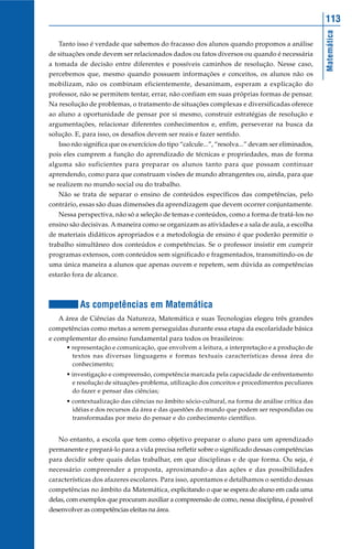 113




                                                                                                   Matemática
   Tanto isso é verdade que sabemos do fracasso dos alunos quando propomos a análise
de situações onde devem ser relacionados dados ou fatos diversos ou quando é necessária
a tomada de decisão entre diferentes e possíveis caminhos de resolução. Nesse caso,
percebemos que, mesmo quando possuem informações e conceitos, os alunos não os
mobilizam, não os combinam eficientemente, desanimam, esperam a explicação do
professor, não se permitem tentar, errar, não confiam em suas próprias formas de pensar.
Na resolução de problemas, o tratamento de situações complexas e diversificadas oferece
ao aluno a oportunidade de pensar por si mesmo, construir estratégias de resolução e
argumentações, relacionar diferentes conhecimentos e, enfim, perseverar na busca da
solução. E, para isso, os desafios devem ser reais e fazer sentido.
   Isso não significa que os exercícios do tipo “calcule...”, “resolva...” devam ser eliminados,
pois eles cumprem a função do aprendizado de técnicas e propriedades, mas de forma
alguma são suficientes para preparar os alunos tanto para que possam continuar
aprendendo, como para que construam visões de mundo abrangentes ou, ainda, para que
se realizem no mundo social ou do trabalho.
   Não se trata de separar o ensino de conteúdos específicos das competências, pelo
contrário, essas são duas dimensões da aprendizagem que devem ocorrer conjuntamente.
   Nessa perspectiva, não só a seleção de temas e conteúdos, como a forma de tratá-los no
ensino são decisivas. A maneira como se organizam as atividades e a sala de aula, a escolha
de materiais didáticos apropriados e a metodologia de ensino é que poderão permitir o
trabalho simultâneo dos conteúdos e competências. Se o professor insistir em cumprir
programas extensos, com conteúdos sem significado e fragmentados, transmitindo-os de
uma única maneira a alunos que apenas ouvem e repetem, sem dúvida as competências
estarão fora de alcance.



           As competências em Matemática
   A área de Ciências da Natureza, Matemática e suas Tecnologias elegeu três grandes
competências como metas a serem perseguidas durante essa etapa da escolaridade básica
e complementar do ensino fundamental para todos os brasileiros:
      • representação e comunicação, que envolvem a leitura, a interpretação e a produção de
        textos nas diversas linguagens e formas textuais características dessa área do
        conhecimento;
      • investigação e compreensão, competência marcada pela capacidade de enfrentamento
        e resolução de situações-problema, utilização dos conceitos e procedimentos peculiares
        do fazer e pensar das ciências;
      • contextualização das ciências no âmbito sócio-cultural, na forma de análise crítica das
        idéias e dos recursos da área e das questões do mundo que podem ser respondidas ou
        transformadas por meio do pensar e do conhecimento científico.


   No entanto, a escola que tem como objetivo preparar o aluno para um aprendizado
permanente e prepará-lo para a vida precisa refletir sobre o significado dessas competências
para decidir sobre quais delas trabalhar, em que disciplinas e de que forma. Ou seja, é
necessário compreender a proposta, aproximando-a das ações e das possibilidades
características dos afazeres escolares. Para isso, apontamos e detalhamos o sentido dessas
competências no âmbito da Matemática, explicitando o que se espera do aluno em cada uma
delas, com exemplos que procuram auxiliar a compreensão de como, nessa disciplina, é possível
desenvolver as competências eleitas na área.
 