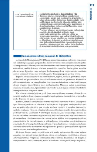 119




                                                                                                 Matemática
  esse conhecimento no            equipamentos coletivos ou da qualidade de vida.
  exercício da cidadania.       • Conhecer recursos, instrumentos e procedimentos
                                  econômicos e sociais para posicionar-se, argumentar e
                                  julgar sobre questões de interesse da comunidade, como
                                  problemas de abastecimento, educação, saúde e lazer,
                                  percebendo que podem ser muitas vezes quantificados e
                                  descritos através do instrumental da Matemática e dos
                                  procedimentos da ciência.
                                • Promover situações que contribuam para a melhoria das
                                  condições de vida da cidade onde vive ou da
                                  preservação responsável do ambiente. Utilizar as
                                  ferramentas matemáticas para analisar situações de seu
                                  entorno real e propor soluções, por exemplo, analisando
                                  as dificuldades de transporte coletivo em seu bairro por
                                  meio de levantamento estatístico, manuais técnicos de
                                  aparelhos e equipamentos, ou a melhor forma de plantio
                                  de lavoura para subsistência de uma comunidade.




          Temas estruturadores do ensino de Matemática
   A proposta de Matemática dos PCNEM é que cada escola e grupo de professores proponham
um trabalho pedagógico que permita o desenvolvimento das competências almejadas.
Fazem parte desta elaboração diversos fatores mais diretamente ligados ao planejamento,
entre eles a escolha de temas relativos ao conteúdo específico da disciplina, a análise
dos recursos de ensino e dos métodos de abordagem desse conhecimento, o cuidado
com os tempos de ensino e de aprendizagem e dos espaços para que isso ocorra.
   Explorar conteúdos relativos aos temas números, álgebra, medidas, geometria e noções
de estatística e probabilidade envolve diferentes formas do pensar em Matemática,
diferentes contextos para as aplicações, bem como a existência de razões históricas que
deram origem e importância a esses conhecimentos. Mas para evitar a quantidade
excessiva de informações, é preciso fazer um recorte, usando alguns critérios orientadores
deste processo de seleção de temas.
   Um primeiro critério, básico e geral, é que os conteúdos ou temas escolhidos devem
permitir ao aluno desenvolver as competências descritas no item anterior, avançando a
partir do ponto em que se encontra.
   Para isso, os temas selecionados devem ter relevância científica e cultural. Isso significa
que, além das justificativas relativas às aplicações e à linguagem, sua importância está
em seu potencial explicativo, que permite ao aluno conhecer o mundo e desenvolver
sentidos estéticos e éticos em relação a fatos e questões desse mundo. Um exemplo disso
pode ser visto na Geometria. A abordagem tradicional, que se restringe à métrica do
cálculo de áreas e volumes de alguns sólidos, não é suficiente para explicar a estrutura
de moléculas e cristais em forma de cubos e outros sólidos, nem tampouco justifica a
predominância de paralelepípedos e retângulos nas construções arquitetônicas ou a
predileção dos artistas pelas linhas paralelas e perpendiculares nas pinturas e esculturas.
Ensinar Geometria no ensino médio deve possibilitar que essas questões aflorem e possam
ser discutidas e analisadas pelos alunos.
   Os temas devem, ainda, permitir uma articulação lógica entre diferentes idéias e
conceitos para garantir maior significação para a aprendizagem, possibilitar ao aluno o
estabelecimento de relações de forma consciente no sentido de caminhar em direção às
competências da área e, até mesmo, tornar mais eficaz a utilização do tempo disponível.
 