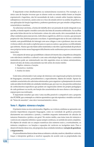 É importante evitar detalhamentos ou nomenclaturas excessivos. Por exemplo, se o
      único caso de funções inversas que os alunos verão no ensino médio forem as funções
      exponencial e logaritmo, não há necessidade de todo o estudo sobre funções injetoras,
      sobrejetoras e inversíveis, assim como se o foco do estudo estiver na análise de gráficos e
      nas aplicações da função logarítmica, podemos questionar por que estudar cologaritmos,
      característica e mantissa.
         Ao selecionar um tema, a forma de trabalho deve ser pensada de modo integrado à sua
      escolha, evitando repetir o modelo curricular das listas de assuntos enfileirados. As escolhas
      que serão feitas devem ter no horizonte o aluno de cada escola, daí a necessidade de um
      olhar cuidadoso para esses jovens, indivíduos cognitivos, afetivos e sociais, que possuem
      projetos de vida, histórias pessoais e escolares. A aprendizagem não se dá com o indivíduo
      isolado, sem possibilidade de interagir com seus colegas e com o professor, mas em uma
      vivência coletiva de modo a explicitar para si e para os outros o que pensa e as dificuldades
      que enfrenta. Alunos que não falam sobre matemática e não têm a oportunidade de produzir
      seus próprios textos nessa linguagem dificilmente serão autônomos para se comunicarem
      nessa área.
         Um conjunto de temas que possibilitam o desenvolvimento das competências almejadas
      com relevância científica e cultural e com uma articulação lógica das idéias e conteúdos
      matemáticos pode ser sistematizado nos três seguintes eixos ou temas estruturadores,
      desenvolvidos de forma concomitante nas três séries do ensino médio:
            1. Álgebra: números e funções
            2. Geometria e medidas
            3. Análise de dados


         Cada tema estruturador é um campo de interesse com organização própria em termos
      de linguagens, conceitos, procedimentos e, especialmente, objetos de estudo. Apesar da
      unidade característica de cada tema estruturador, para organizar o planejamento do ensino
      cada um deles foi dividido em unidades temáticas que, por sua vez, são parcelas autônomas
      de conhecimentos específicos que podem ser organizadas dentro do projeto pedagógico
      de cada professor ou escola, em função das características de seus alunos e dos tempos e
      espaços para sua realização.
         É importante ressaltar que esta é uma escolha possível e compatível com a proposta
      dos PCNEM, que contempla os critérios apontados e que não reproduz o modelo curricular
      de “listas de assuntos”, mas não é necessariamente a única.


      Tema 1. Álgebra: números e funções
         O primeiro tema ou eixo estruturador, Álgebra, na vivência cotidiana se apresenta com
      enorme importância enquanto linguagem, como na variedade de gráficos presentes
      diariamente nos noticiários e jornais, e também enquanto instrumento de cálculos de
      natureza financeira e prática, em geral. No ensino médio, esse tema trata de números e
      variáveis em conjuntos infinitos e quase sempre contínuos, no sentido de serem completos.
      Os objetos de estudo são os campos numéricos dos números reais e, eventualmente, os
      números complexos e as funções e equações de variáveis ou incógnitas reais. Para o
      desenvolvimento desse eixo, são propostas duas unidades temáticas: variação de grandezas
      e trigonometria.
         Os procedimentos básicos desse tema se referem a calcular, resolver, identificar variáveis,
      traçar e interpretar gráficos e resolver equações de acordo com as propriedades das


120
 