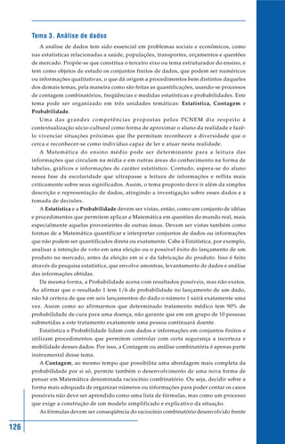 Tema 3. Análise de dados
         A análise de dados tem sido essencial em problemas sociais e econômicos, como
      nas estatísticas relacionadas a saúde, populações, transportes, orçamentos e questões
      de mercado. Propõe-se que constitua o terceiro eixo ou tema estruturador do ensino, e
      tem como objetos de estudo os conjuntos finitos de dados, que podem ser numéricos
      ou informações qualitativas, o que dá origem a procedimentos bem distintos daqueles
      dos demais temas, pela maneira como são feitas as quantificações, usando-se processos
      de contagem combinatórios, freqüências e medidas estatísticas e probabilidades. Este
      tema pode ser organizado em três unidades temáticas: Estatística, Contagem e
      Probabilidade.
         Uma das grandes competências propostas pelos PCNEM diz respeito à
      contextualização sócio-cultural como forma de aproximar o aluno da realidade e fazê-
      lo vivenciar situações próximas que lhe permitam reconhecer a diversidade que o
      cerca e reconhecer-se como indivíduo capaz de ler e atuar nesta realidade.
         A Matemática do ensino médio pode ser determinante para a leitura das
      informações que circulam na mídia e em outras áreas do conhecimento na forma de
      tabelas, gráficos e informações de caráter estatístico. Contudo, espera-se do aluno
      nessa fase da escolaridade que ultrapasse a leitura de informações e reflita mais
      criticamente sobre seus significados. Assim, o tema proposto deve ir além da simples
      descrição e representação de dados, atingindo a investigação sobre esses dados e a
      tomada de decisões.
         A Estatística e a Probabilidade devem ser vistas, então, como um conjunto de idéias
      e procedimentos que permitem aplicar a Matemática em questões do mundo real, mais
      especialmente aquelas provenientes de outras áreas. Devem ser vistas também como
      formas de a Matemática quantificar e interpretar conjuntos de dados ou informações
      que não podem ser quantificados direta ou exatamente. Cabe à Estatística, por exemplo,
      analisar a intenção de voto em uma eleição ou o possível êxito do lançamento de um
      produto no mercado, antes da eleição em si e da fabricação do produto. Isso é feito
      através da pesquisa estatística, que envolve amostras, levantamento de dados e análise
      das informações obtidas.
         Da mesma forma, a Probabilidade acena com resultados possíveis, mas não exatos.
      Ao afirmar que o resultado 1 tem 1/6 de probabilidade no lançamento de um dado,
      não há certeza de que em seis lançamentos do dado o número 1 sairá exatamente uma
      vez. Assim como ao afirmarmos que determinado tratamento médico tem 90% de
      probabilidade de cura para uma doença, não garante que em um grupo de 10 pessoas
      submetidas a este tratamento exatamente uma pessoa continuará doente.
         Estatística e Probabilidade lidam com dados e informações em conjuntos finitos e
      utilizam procedimentos que permitem controlar com certa segurança a incerteza e
      mobilidade desses dados. Por isso, a Contagem ou análise combinatória é apenas parte
      instrumental desse tema.
         A Contagem, ao mesmo tempo que possibilita uma abordagem mais completa da
      probabilidade por si só, permite também o desenvolvimento de uma nova forma de
      pensar em Matemática denominada raciocínio combinatório. Ou seja, decidir sobre a
      forma mais adequada de organizar números ou informações para poder contar os casos
      possíveis não deve ser aprendido como uma lista de fórmulas, mas como um processo
      que exige a construção de um modelo simplificado e explicativo da situação.
         As fórmulas devem ser conseqüência do raciocínio combinatório desenvolvido frente


126
 