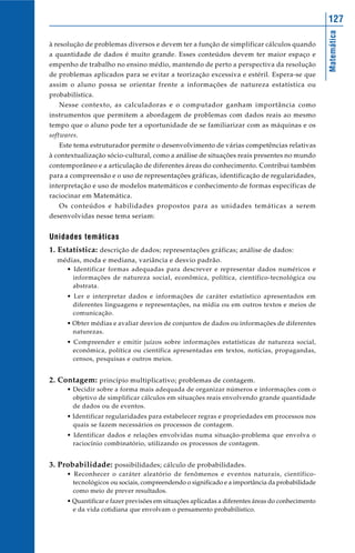 127




                                                                                                  Matemática
à resolução de problemas diversos e devem ter a função de simplificar cálculos quando
a quantidade de dados é muito grande. Esses conteúdos devem ter maior espaço e
empenho de trabalho no ensino médio, mantendo de perto a perspectiva da resolução
de problemas aplicados para se evitar a teorização excessiva e estéril. Espera-se que
assim o aluno possa se orientar frente a informações de natureza estatística ou
probabilística.
   Nesse contexto, as calculadoras e o computador ganham importância como
instrumentos que permitem a abordagem de problemas com dados reais ao mesmo
tempo que o aluno pode ter a oportunidade de se familiarizar com as máquinas e os
softwares.
   Este tema estruturador permite o desenvolvimento de várias competências relativas
à contextualização sócio-cultural, como a análise de situações reais presentes no mundo
contemporâneo e a articulação de diferentes áreas do conhecimento. Contribui também
para a compreensão e o uso de representações gráficas, identificação de regularidades,
interpretação e uso de modelos matemáticos e conhecimento de formas específicas de
raciocinar em Matemática.
   Os conteúdos e habilidades propostos para as unidades temáticas a serem
desenvolvidas nesse tema seriam:


Unidades temáticas
1. Estatística: descrição de dados; representações gráficas; análise de dados:
  médias, moda e mediana, variância e desvio padrão.
      • Identificar formas adequadas para descrever e representar dados numéricos e
        informações de natureza social, econômica, política, científico-tecnológica ou
        abstrata.
      • Ler e interpretar dados e informações de caráter estatístico apresentados em
        diferentes linguagens e representações, na mídia ou em outros textos e meios de
        comunicação.
      • Obter médias e avaliar desvios de conjuntos de dados ou informações de diferentes
        naturezas.
      • Compreender e emitir juízos sobre informações estatísticas de natureza social,
        econômica, política ou científica apresentadas em textos, notícias, propagandas,
        censos, pesquisas e outros meios.


2. Contagem: princípio multiplicativo; problemas de contagem.
      • Decidir sobre a forma mais adequada de organizar números e informações com o
        objetivo de simplificar cálculos em situações reais envolvendo grande quantidade
        de dados ou de eventos.
      • Identificar regularidades para estabelecer regras e propriedades em processos nos
        quais se fazem necessários os processos de contagem.
      • Identificar dados e relações envolvidas numa situação-problema que envolva o
        raciocínio combinatório, utilizando os processos de contagem.


3. Probabilidade: possibilidades; cálculo de probabilidades.
      • Reconhecer o caráter aleatório de fenômenos e eventos naturais, científico-
        tecnológicos ou sociais, compreendendo o significado e a importância da probabilidade
        como meio de prever resultados.
      • Quantificar e fazer previsões em situações aplicadas a diferentes áreas do conhecimento
        e da vida cotidiana que envolvam o pensamento probabilístico.
 