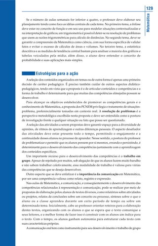 129




                                                                                               Matemática
   Se o número de aulas semanais for inferior a quatro, o professor deve elaborar seu
planejamento tendo como foco as idéias centrais de cada tema. No primeiro tema, a ênfase
deve estar no conceito de função e em seu uso para modelar situações contextualizadas e
na interpretação de gráficos; em trigonometria é possível deter-se na resolução de problemas
que usem as razões trigonométricas para cálculo de distâncias. No segundo tema, deve-se
garantir a compreensão da Matemática como ciência, com sua forma específica de validar
fatos e evitar o excesso de cálculos de áreas e volumes. No terceiro tema, a estatística
descritiva e as medidas de tendência central bastam para analisar a maioria dos gráficos e
tabelas veiculados pela mídia; além disso, o aluno deve entender o conceito de
probabilidade e suas aplicações mais simples.



           Estratégias para a ação
   A seleção dos conteúdos organizados em temas ou de outra forma é apenas uma primeira
decisão de caráter pedagógico. É preciso também cuidar de outros aspectos didático-
pedagógicos, tendo em vista que a proposta é a de articular conteúdos e competências e a
forma de trabalho é determinante para que muitas das competências almejadas possam se
desenvolver.
   Para alcançar os objetivos estabelecidos de promover as competências gerais e o
conhecimento de Matemática, a proposta dos PCNEM privilegia o tratamento de situações-
problema, preferencialmente tomadas em contexto real. A resolução de problemas é a
perspectiva metodológica escolhida nesta proposta e deve ser entendida como a postura
de investigação frente a qualquer situação ou fato que possa ser questionado.
   A seleção das atividades a serem propostas deve garantir espaço para a diversidade de
opiniões, de ritmos de aprendizagem e outras diferenças pessoais. O aspecto desafiador
das atividades deve estar presente todo o tempo, permitindo o engajamento e a
continuidade desses alunos no processo de aprender. Nesse sentido, a postura do professor
de problematizar e permitir que os alunos pensem por si mesmos, errando e persistindo, é
determinante para o desenvolvimento das competências juntamente com a aprendizagem
dos conteúdos específicos.
   Um importante recurso para o desenvolvimento das competências é o trabalho em
grupo. Apesar de rejeitado por muitos, sob alegação de que os alunos fazem muito barulho
e não sabem trabalhar coletivamente, essa modalidade de trabalho é valiosa para várias
das competências que se deseja desenvolver.
   Outro aspecto que se deve enfatizar é a importância da comunicação em Matemática,
por ser uma competência valiosa como relato, registro e expressão.
   Nas aulas de Matemática, a comunicação, e conseqüentemente o desenvolvimento das
competências relacionadas à representação e comunicação, pode se realizar por meio de
propostas de elaboração pelos alunos de textos diversos, como relatórios sobre atividades
ou projetos, relatos de conclusões sobre um conceito ou processo, sínteses sobre o que o
aluno ou a classe aprendeu durante um certo período de tempo ou sobre um
determinado tema. Inicialmente, cabe ao professor orientar roteiros para a elaboração
destes textos, organizando com os alunos o que se espera que o texto comunique a
seus leitores, e a melhor forma de fazer isso é construir com os alunos um índice para
o texto. Com o tempo, os alunos ganham autonomia para estruturar cada texto com
suas características próprias.
   A comunicação oral tem como instrumento para seu desenvolvimento o trabalho de grupo
 