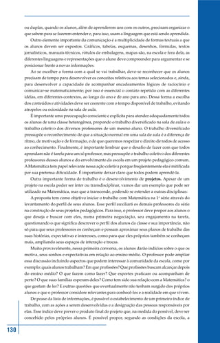 ou duplas, quando os alunos, além de aprenderem uns com os outros, precisam organizar o
      que sabem para se fazerem entender e, para isso, usam a linguagem que está sendo aprendida.
         Outro elemento importante da comunicação é a multiplicidade de formas textuais a que
      os alunos devem ser expostos. Gráficos, tabelas, esquemas, desenhos, fórmulas, textos
      jornalísticos, manuais técnicos, rótulos de embalagens, mapas são, na escola e fora dela, as
      diferentes linguagens e representações que o aluno deve compreender para argumentar e se
      posicionar frente a novas informações.
         Ao se escolher a forma com a qual se vai trabalhar, deve-se reconhecer que os alunos
      precisam de tempo para desenvolver os conceitos relativos aos temas selecionados e, ainda,
      para desenvolver a capacidade de acompanhar encadeamentos lógicos de raciocínio e
      comunicar-se matematicamente; por isso é essencial o contato repetido com as diferentes
      idéias, em diferentes contextos, ao longo do ano e de ano para ano. Dessa forma a escolha
      dos conteúdos e atividades deve ser coerente com o tempo disponível de trabalho, evitando
      atropelos ou ociosidade na sala de aula.
         É importante uma preocupação consciente e explícita para atender adequadamente todos
      os alunos de uma classe heterogênea, propondo o trabalho diversificado na sala de aula e o
      trabalho coletivo dos diversos professores de um mesmo aluno. O trabalho diversificado
      pressupõe o reconhecimento de que a situação normal em uma sala de aula é a diferença de
      ritmo, de motivação e de formação, e de que queremos respeitar o direito de todos de acesso
      ao conhecimento. Finalmente, é importante lembrar que o desafio de fazer com que todos
      aprendam não é tarefa para um só professor, mas pressupõe o trabalho coletivo dos diferentes
      professores desses alunos e do envolvimento da escola em um projeto pedagógico comum.
      A Matemática tem papel relevante nessa ação coletiva porque freqüentemente ela é mitificada
      por sua pretensa dificuldade. É importante deixar claro que todos podem aprendê-la.
         Outra importante forma de trabalho é o desenvolvimento de projetos. Apesar de um
      projeto na escola poder ser inter ou transdisciplinar, vamos dar um exemplo que pode ser
      utilizado na Matemática, mas que a transcende, podendo se estender a outras disciplinas:
         A proposta tem como objetivo iniciar o trabalho com Matemática na 1a série através do
      levantamento do perfil de seus alunos. Esse perfil auxiliará os demais professores da série
      na construção de seus projetos pedagógicos. Para isso, o professor deve propor aos alunos o
      que deseja e buscar com eles, numa primeira negociação, seu engajamento na tarefa,
      questionando o que significa descrever o perfil dos alunos da classe e sua importância, não
      só para que seus professores os conheçam e possam aproximar seus planos de trabalho das
      suas histórias, expectativas e interesses, como para que eles próprios também se conheçam
      mais, ampliando seus espaços de interação e trocas.
         Muito provavelmente, nessa primeira conversa, os alunos darão indícios sobre o que os
      motiva, seus sonhos e expectativas em relação ao ensino médio. O professor pode ampliar
      essa discussão incluindo aspectos que podem interessar à comunidade da escola, como por
      exemplo: quais alunos trabalham? Em que profissões? Que profissões buscam alcançar depois
      do ensino médio? O que fazem como lazer? Que esportes praticam ou acompanham de
      perto? O que suas famílias esperam deles? Como tem sido sua relação com a Matemática? o
      que gostam de ler? E outras questões que eventualmente não tenham surgido dos próprios
      alunos e que o professor considere relevantes para conhecê-los e a realidade em que vivem.
         De posse da lista de informações, é possível o estabelecimento de um primeiro índice de
      trabalho, com as ações a serem desenvolvidas e a designação das pessoas responsáveis por
      elas. Esse índice deve prever o produto final do projeto que, na medida do possível, deve ser
      concebido pelos próprios alunos. É possível propor, segundo as condições da escola, a


130
 