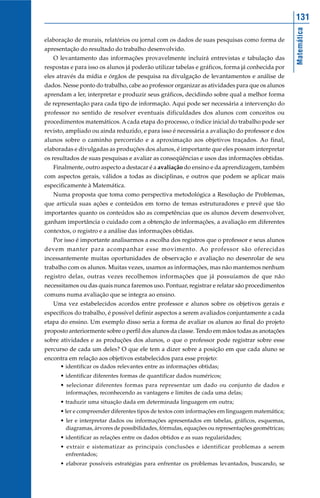 131




                                                                                                  Matemática
elaboração de murais, relatórios ou jornal com os dados de suas pesquisas como forma de
apresentação do resultado do trabalho desenvolvido.
   O levantamento das informações provavelmente incluirá entrevistas e tabulação das
respostas e para isso os alunos já poderão utilizar tabelas e gráficos, forma já conhecida por
eles através da mídia e órgãos de pesquisa na divulgação de levantamentos e análise de
dados. Nesse ponto do trabalho, cabe ao professor organizar as atividades para que os alunos
aprendam a ler, interpretar e produzir seus gráficos, decidindo sobre qual a melhor forma
de representação para cada tipo de informação. Aqui pode ser necessária a intervenção do
professor no sentido de resolver eventuais dificuldades dos alunos com conceitos ou
procedimentos matemáticos. A cada etapa do processo, o índice inicial do trabalho pode ser
revisto, ampliado ou ainda reduzido, e para isso é necessária a avaliação do professor e dos
alunos sobre o caminho percorrido e a aproximação aos objetivos traçados. Ao final,
elaboradas e divulgadas as produções dos alunos, é importante que eles possam interpretar
os resultados de suas pesquisas e avaliar as conseqüências e usos das informações obtidas.
   Finalmente, outro aspecto a destacar é a avaliação do ensino e da aprendizagem, também
com aspectos gerais, válidos a todas as disciplinas, e outros que podem se aplicar mais
especificamente à Matemática.
   Numa proposta que toma como perspectiva metodológica a Resolução de Problemas,
que articula suas ações e conteúdos em torno de temas estruturadores e prevê que tão
importantes quanto os conteúdos são as competências que os alunos devem desenvolver,
ganham importância o cuidado com a obtenção de informações, a avaliação em diferentes
contextos, o registro e a análise das informações obtidas.
   Por isso é importante analisarmos a escolha dos registros que o professor e seus alunos
devem manter para acompanhar esse movimento. Ao professor são oferecidas
incessantemente muitas oportunidades de observação e avaliação no desenrolar de seu
trabalho com os alunos. Muitas vezes, usamos as informações, mas não mantemos nenhum
registro delas, outras vezes recolhemos informações que já possuíamos de que não
necessitamos ou das quais nunca faremos uso. Pontuar, registrar e relatar são procedimentos
comuns numa avaliação que se integra ao ensino.
   Uma vez estabelecidos acordos entre professor e alunos sobre os objetivos gerais e
específicos do trabalho, é possível definir aspectos a serem avaliados conjuntamente a cada
etapa do ensino. Um exemplo disso seria a forma de avaliar os alunos ao final do projeto
proposto anteriormente sobre o perfil dos alunos da classe. Tendo em mãos todas as anotações
sobre atividades e as produções dos alunos, o que o professor pode registrar sobre esse
percurso de cada um deles? O que ele tem a dizer sobre a posição em que cada aluno se
encontra em relação aos objetivos estabelecidos para esse projeto:
      • identificar os dados relevantes entre as informações obtidas;
      • identificar diferentes formas de quantificar dados numéricos;
      • selecionar diferentes formas para representar um dado ou conjunto de dados e
        informações, reconhecendo as vantagens e limites de cada uma delas;
      • traduzir uma situação dada em determinada linguagem em outra;
      • ler e compreender diferentes tipos de textos com informações em linguagem matemática;
      • ler e interpretar dados ou informações apresentados em tabelas, gráficos, esquemas,
        diagramas, árvores de possibilidades, fórmulas, equações ou representações geométricas;
      • identificar as relações entre os dados obtidos e as suas regularidades;
      • extrair e sistematizar as principais conclusões e identificar problemas a serem
        enfrentados;
      • elaborar possíveis estratégias para enfrentar os problemas levantados, buscando, se
 