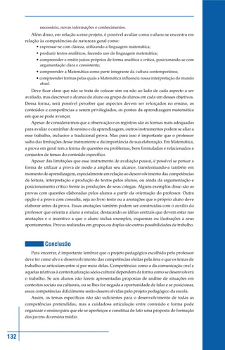 necessário, novas informações e conhecimentos.
         Além disso, em relação a esse projeto, é possível avaliar como o aluno se encontra em
      relação às competências de natureza geral como:
            • expressar-se com clareza, utilizando a linguagem matemática;
            • produzir textos analíticos, fazendo uso da linguagem matemática;
            • compreender e emitir juízos próprios de forma analítica e crítica, posicionando-se com
              argumentação clara e consistente;
            • compreender a Matemática como parte integrante da cultura contemporânea;
            • compreender formas pelas quais a Matemática influencia nossa interpretação do mundo
              atual.
         Deve ficar claro que não se trata de colocar sim ou não ao lado de cada aspecto a ser
      avaliado, mas descrever o alcance do aluno ou grupo de alunos em cada um desses objetivos.
      Dessa forma, será possível perceber que aspectos devem ser reforçados no ensino, os
      conteúdos e competências a serem privilegiados, os pontos da aprendizagem matemática
      em que se pode avançar.
         Apesar de considerarmos que a observação e os registros são as formas mais adequadas
      para avaliar o caminhar do ensino e da aprendizagem, outros instrumentos podem se aliar a
      esse trabalho, inclusive a tradicional prova. Mas para isso é importante que o professor
      saiba das limitações desse instrumento e da importância de sua elaboração. Em Matemática,
      a prova em geral tem a forma de questões ou problemas, bem formulados e relacionados a
      conjuntos de temas do conteúdo específico.
         Apesar das limitações que esse instrumento de avaliação possui, é possível se pensar a
      forma de utilizar a prova de modo a ampliar seu alcance, transformando-a também em
      momento de aprendizagem, especialmente em relação ao desenvolvimento das competências
      de leitura, interpretação e produção de textos pelos alunos, ou ainda da argumentação e
      posicionamento crítico frente às produções de seus colegas. Alguns exemplos disso são as
      provas com questões elaboradas pelos alunos a partir da orientação do professor. Outra
      opção é a prova com consulta, seja ao livro texto ou a anotações que o próprio aluno deve
      elaborar antes da prova. Essas anotações também podem ser construídas com o auxílio do
      professor que orienta o aluno a estudar, destacando as idéias centrais que devem estar nas
      anotações e o incentivo a que o aluno inclua exemplos, esquemas ou ilustrações a seus
      apontamentos. Provas realizadas em grupos ou duplas são outras possibilidades de trabalho.



                 Conclusão
         Para encerrar, é importante lembrar que o projeto pedagógico escolhido pelo professor
      deve ter como alvo o desenvolvimento das competências eleitas pela área e que os temas de
      trabalho se articulam entre si por meio delas. Competências como a da comunicação oral e
      aquelas relativas à contextualização sócio-cultural dependem da forma como se desenvolverá
      o trabalho. Se aos alunos não forem apresentadas propostas de análise de situações em
      contextos sociais ou culturais, ou se lhes for negada a oportunidade de falar e se posicionar,
      essas competências dificilmente serão desenvolvidas pelo projeto pedagógico da escola.
         Assim, os temas específicos não são suficientes para o desenvolvimento de todas as
      competências pretendidas, mas a cuidadosa articulação entre conteúdo e forma pode
      organizar o ensino para que ele se aperfeiçoe e constitua de fato uma proposta de formação
      dos jovens do ensino médio.



132
 