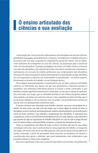 O ensino articulado das
      ciências e sua avaliação



   A articulação das várias áreas do conhecimento e das disciplinas da área das ciências,
partilhando linguagens, procedimentos e contextos, converge para o trabalho educativo
da escola como um todo, ao promover competências gerais dos alunos. Isso se reflete,
como acabamos de acompanhar no caso das ciências, na preparação para o ensino de
cada uma das disciplinas. O projeto pedagógico da escola, em última análise, orientaria
essa ação das disciplinas e do conjunto da escola, com alunos e professores conscientes e
participantes da execução do projeto; professores que compreendem suas disciplinas
em função de metas mais gerais e alunos motivados para o aprendizado, porque atendidos
em suas expectativas culturais e de continuidade no aprendizado – no ensino superior,
diretamente no mundo do trabalho, ou em formação técnica.
   Para cumprir esses pressupostos, é recomendável, por um lado, promover atividades
coletivas ou individuais dos alunos, em que suas preferências e interesses possam se
manifestar, suas diferenças individuais possam se revelar e serem valorizadas, o que
também contribui significativamente para a motivação, ou seja, para o desejo de aprender.
Por outro lado, isso requer que os conteúdos formativos das muitas disciplinas tenham
uma unidade, em termos de contextos comuns e das competências desenvolvidas, que o
jovem possa identificar, não no discurso, mas na prática, em procedimentos comuns em
sala de aula e no planejamento coerente de ações.
   É preciso construir essa articulação num trabalho conjunto, mas sem a necessidade de se
definir um tema único, em cada uma das etapas, que se torne objeto de estudo de todas as
disciplinas, ou de se conduzir, permanentemente, projetos interdisciplinares, envolvendo toda a
escola de forma artificial, o que dificulta a programação das disciplinas. A articulação por
competências, como no exercício feito nas disciplinas da área, na seção anterior, é uma alternativa
que permite um tipo de organização do trabalho disciplinar em sala de aula ao longo dos três
anos do ensino médio, e ainda possibilita coordenar o conjunto das disciplinas da área.
   Todas as competências são objeto de todas as séries, de forma que não há uma ordem
cronológica entre elas, mas se pode promover uma progressão do trabalho, ao longo das
três séries, em termos dos níveis de elaboração de cada um dos temas estruturadores do
ensino, crescendo a partir de percepções mais concretas ou imediatas em direção a
conceituações mais gerais e abstratas, que usem instrumentos mais sofisticados e que
permitam sínteses e visões mais complexas.
   Para uma organização como essa, é essencial que todos os envolvidos, dos professores
 