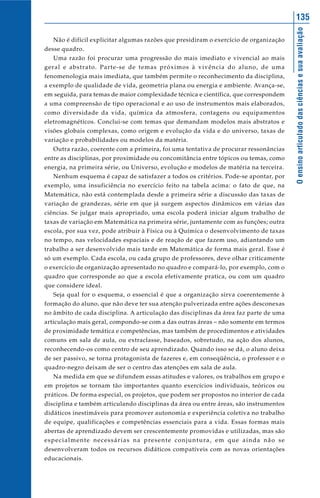 135




                                                                                        O ensino articulado das ciências e sua avaliação
   Não é difícil explicitar algumas razões que presidiram o exercício de organização
desse quadro.
   Uma razão foi procurar uma progressão do mais imediato e vivencial ao mais
geral e abstrato. Parte-se de temas próximos à vivência do aluno, de uma
fenomenologia mais imediata, que também permite o reconhecimento da disciplina,
a exemplo de qualidade de vida, geometria plana ou energia e ambiente. Avança-se,
em seguida, para temas de maior complexidade técnica e científica, que correspondem
a uma compreensão de tipo operacional e ao uso de instrumentos mais elaborados,
como diversidade da vida, química da atmosfera, contagens ou equipamentos
eletromagnéticos. Conclui-se com temas que demandam modelos mais abstratos e
visões globais complexas, como origem e evolução da vida e do universo, taxas de
variação e probabilidades ou modelos da matéria.
   Outra razão, coerente com a primeira, foi uma tentativa de procurar ressonâncias
entre as disciplinas, por proximidade ou concomitância entre tópicos ou temas, como
energia, na primeira série, ou Universo, evolução e modelos de matéria na terceira.
   Nenhum esquema é capaz de satisfazer a todos os critérios. Pode-se apontar, por
exemplo, uma insuficiência no exercício feito na tabela acima: o fato de que, na
Matemática, não está contemplada desde a primeira série a discussão das taxas de
variação de grandezas, série em que já surgem aspectos dinâmicos em várias das
ciências. Se julgar mais apropriado, uma escola poderá iniciar algum trabalho de
taxas de variação em Matemática na primeira série, juntamente com as funções; outra
escola, por sua vez, pode atribuir à Física ou à Química o desenvolvimento de taxas
no tempo, nas velocidades espaciais e de reação de que fazem uso, adiantando um
trabalho a ser desenvolvido mais tarde em Matemática de forma mais geral. Esse é
só um exemplo. Cada escola, ou cada grupo de professores, deve olhar criticamente
o exercício de organização apresentado no quadro e compará-lo, por exemplo, com o
quadro que corresponde ao que a escola efetivamente pratica, ou com um quadro
que considere ideal.
   Seja qual for o esquema, o essencial é que a organização sirva coerentemente à
formação do aluno, que não deve ter sua atenção pulverizada entre ações desconexas
no âmbito de cada disciplina. A articulação das disciplinas da área faz parte de uma
articulação mais geral, compondo-se com a das outras áreas – não somente em termos
de proximidade temática e competências, mas também de procedimentos e atividades
comuns em sala de aula, ou extraclasse, baseados, sobretudo, na ação dos alunos,
reconhecendo-os como centro de seu aprendizado. Quando isso se dá, o aluno deixa
de ser passivo, se torna protagonista de fazeres e, em conseqüência, o professor e o
quadro-negro deixam de ser o centro das atenções em sala de aula.
   Na medida em que se difundem essas atitudes e valores, os trabalhos em grupo e
em projetos se tornam tão importantes quanto exercícios individuais, teóricos ou
práticos. De forma especial, os projetos, que podem ser propostos no interior de cada
disciplina e também articulando disciplinas da área ou entre áreas, são instrumentos
didáticos inestimáveis para promover autonomia e experiência coletiva no trabalho
de equipe, qualificações e competências essenciais para a vida. Essas formas mais
abertas de aprendizado devem ser crescentemente promovidas e utilizadas, mas são
especialmente necessárias na presente conjuntura, em que ainda não se
desenvolveram todos os recursos didáticos compatíveis com as novas orientações
educacionais.
 