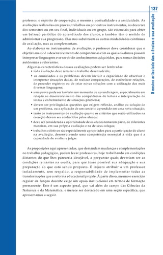 137




                                                                                                                            O ensino articulado das ciências e sua avaliação
professor, o espírito de cooperação, e mesmo a pontualidade e a assiduidade. As
avaliações realizadas em provas, trabalhos ou por outros instrumentos, no decorrer
dos semestres ou em seu final, individuais ou em grupo, são essenciais para obter
um balanço periódico do aprendizado dos alunos, e também têm o sentido de
administrar sua progressão. Elas não substituem as outras modalidades contínuas
de avaliação, mas as complementam.
    Ao elaborar os instrumentos de avaliação, o professor deve considerar que o
objetivo maior é o desenvolvimento de competências com as quais os alunos possam
interpretar linguagens e se servir de conhecimentos adquiridos, para tomar decisões
autônomas e relevantes.
    Algumas características dessas avaliações podem ser lembradas:
        • toda avaliação deve retratar o trabalho desenvolvido;
        • os enunciados e os problemas devem incluir a capacidade de observar e
          interpretar situações dadas, de realizar comparações, de estabelecer relações,
          de proceder registros ou de criar novas soluções com a utilização das mais
          diversas linguagens;
        • uma prova pode ser também um momento de aprendizagem, especialmente em
          relação ao desenvolvimento das competências de leitura e interpretação de
          textos e enfrentamento de situações-problema;
        • devem ser privilegiadas questões que exigem reflexão, análise ou solução de
          um problema, ou a aplicação de um conceito aprendido em uma nova situação;
        • tanto os instrumentos de avaliação quanto os critérios que serão utilizados na
          correção devem ser conhecidos pelos alunos;
        • deve ser considerada a oportunidade de os alunos tomarem parte, de diferentes
          maneiras, em sua própria avaliação e na de seus colegas;
        • trabalhos coletivos são especialmente apropriados para a participação do aluno
          na avaliação, desenvolvendo uma competência essencial à vida que é a
          capacidade de avaliar e julgar.


    As proposições aqui apresentadas, que demandam mudanças e complementações
no trabalho pedagógico, podem levar professores, hoje trabalhando em condições
distantes do que lhes pareceria desejável, a perguntar quais deveriam ser as
condições reinantes na escola, para que fosse possível sua adequação e sua
preparação ao que está sendo proposto. É injusto atribuir a um professor
i s o l a d a m e n t e , s e m re s p a l d o , a re s p o n s a b i l i d a d e d e i m p l e m e n t a r t o d a s a s
transformações que a reforma educacional propõe. À parte disso, mesmo o exercício
regular da função docente exige um apoio institucional em termos de formação
permanente. Este é um aspecto geral, que vai além do campo das Ciências da
Natureza e da Matemática, e merece ser destacado em uma seção específica, que
apresentamos a seguir.
 