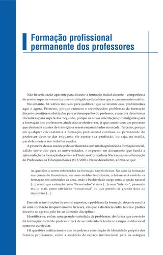 Formação profissional
     permanente dos professores




   Não haveria razão aparente para discutir a formação inicial docente – competência
do ensino superior – num documento dirigido a educadores que atuam no ensino médio.
   No entanto, há vários motivos para justificar que se levante essa problemática
aqui e agora. Primeiro, porque crônicos e reconhecidos problemas da formação
docente constituem obstáculos para o desempenho do professor, e a escola deve tomar
iniciativas para superá-los. Segundo, porque as novas orientações promulgadas para
a formação dos professores ainda não se efetivaram, já que constituem um processo
que demanda ajustes de transição a serem encaminhados na escola. Terceiro, porque
em qualquer circunstância a formação profissional contínua ou permanente do
professor deve se dar enquanto ele exerce sua profissão, ou seja, na escola,
paralelamente a seu trabalho escolar.
   A primeira dessas razões pode ser ilustrada com um diagnóstico da formação inicial,
válido sobretudo para as universidades, e expresso em documento que funda a
reformulação da formação docente – as Diretrizes Curriculares Nacionais para a Formação
de Professores da Educação Básica (8/5/2001). Nesse documento, afirma-se que:


     As questões a serem enfrentadas na formação são históricas. No caso da formação
     nos cursos de licenciatura, em seus moldes tradicionais, a ênfase está contida na
     formação nos conteúdos da área, onde o bacharelado surge como a opção natural
     [...], sendo que a atuação como “licenciados” é vista [...] como “inferior”, passando
     muito mais como atividade “vocacional” ou que permitiria grande dose de
     improviso [...].


   Em outras instituições de ensino superior, o problema da formação docente resulta
de uma formação freqüentemente livresca, em que a distância entre teoria e prática
docente se agrava pelo baixo domínio disciplinar.
   Identifica-se, enfim, uma grande variedade de problemas, de forma que a revisão
da formação inicial do professor terá de ser enfrentada tanto no campo institucional
como no curricular.
   Há questões institucionais que impedem a construção de identidade própria dos
futuros professores, como a ausência de espaço institucional para os estágios
 