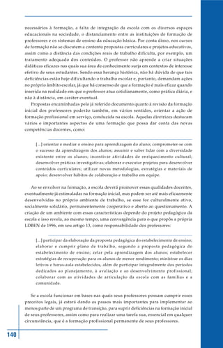 necessários à formação, a falta de integração da escola com os diversos espaços
      educacionais na sociedade, o distanciamento entre as instituições de formação de
      professores e os sistemas de ensino da educação básica. Por conta disso, nos cursos
      de formação não se discutem a contento propostas curriculares e projetos educativos,
      assim como a distância das condições reais de trabalho dificulta, por exemplo, um
      tratamento adequado dos conteúdos. O professor não aprende a criar situações
      didáticas eficazes nas quais sua área de conhecimento surja em contextos de interesse
      efetivo de seus estudantes. Sendo essa herança histórica, não há dúvida de que tais
      deficiências estão hoje dificultando o trabalho escolar e, portanto, demandam ações
      no próprio âmbito escolar, já que há consenso de que a formação é mais eficaz quando
      inserida na realidade em que o professor atua cotidianamente, como prática diária, e
      não à distância, em caráter eventual.
         Propostas encaminhadas pelo já referido documento quanto à revisão da formação
      inicial dos professores poderão também, em vários sentidos, orientar a ação de
      formação profissional em serviço, conduzida na escola. Aquelas diretrizes destacam
      vários e importantes aspectos de uma formação que possa dar conta das novas
      competências docentes, como:


           [...] orientar e mediar o ensino para aprendizagem do aluno; comprometer-se com
           o sucesso da aprendizagem dos alunos; assumir e saber lidar com a diversidade
           existente entre os alunos; incentivar atividades de enriquecimento cultural;
           desenvolver práticas investigativas; elaborar e executar projetos para desenvolver
           conteúdos curriculares; utilizar novas metodologias, estratégias e materiais de
           apoio; desenvolver hábitos de colaboração e trabalho em equipe.


         Ao se envolver na formação, a escola deverá promover essas qualidades docentes,
      eventualmente já estimuladas na formação inicial, mas podem ser até mais eficazmente
      desenvolvidas no próprio ambiente de trabalho, se esse for culturalmente ativo,
      socialmente solidário, permanentemente cooperativo e aberto ao questionamento. A
      criação de um ambiente com essas características depende do projeto pedagógico da
      escola e isso revela, ao mesmo tempo, uma convergência para o que propôs a própria
      LDBEN de 1996, em seu artigo 13, como responsabilidade dos professores:


           [...] participar da elaboração da proposta pedagógica do estabelecimento de ensino;
           elaborar e cumprir plano de trabalho, segundo a proposta pedagógica do
           estabelecimento de ensino; zelar pela aprendizagem dos alunos; estabelecer
           estratégias de recuperação para os alunos de menor rendimento; ministrar os dias
           letivos e horas-aula estabelecidos, além de participar integralmente dos períodos
           dedicados ao planejamento, à avaliação e ao desenvolvimento profissional;
           colaborar com as atividades de articulação da escola com as famílias e a
           comunidade.


         Se a escola funcionar em bases nas quais seus professores possam cumprir esses
      preceitos legais, já estará dando os passos mais importantes para implementar ao
      menos parte de um programa de transição, para suprir deficiências na formação inicial
      de seus professores, assim como para realizar uma tarefa sua, essencial em qualquer
      circunstância, que é a formação profissional permanente de seus professores.


140
 