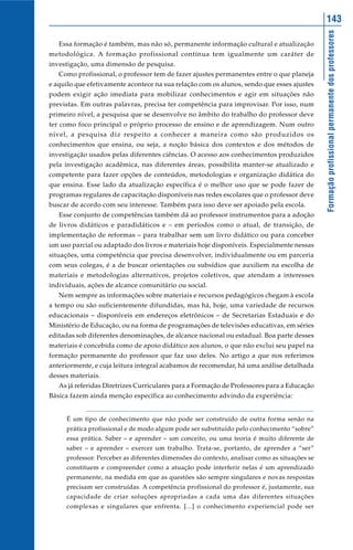 143




                                                                                              Formação profissional permanente dos professores
   Essa formação é também, mas não só, permanente informação cultural e atualização
metodológica. A formação profissional contínua tem igualmente um caráter de
investigação, uma dimensão de pesquisa.
   Como profissional, o professor tem de fazer ajustes permanentes entre o que planeja
e aquilo que efetivamente acontece na sua relação com os alunos, sendo que esses ajustes
podem exigir ação imediata para mobilizar conhecimentos e agir em situações não
previstas. Em outras palavras, precisa ter competência para improvisar. Por isso, num
primeiro nível, a pesquisa que se desenvolve no âmbito do trabalho do professor deve
ter como foco principal o próprio processo de ensino e de aprendizagem. Num outro
nível, a pesquisa diz respeito a conhecer a maneira como são produzidos os
conhecimentos que ensina, ou seja, a noção básica dos contextos e dos métodos de
investigação usados pelas diferentes ciências. O acesso aos conhecimentos produzidos
pela investigação acadêmica, nas diferentes áreas, possibilita manter-se atualizado e
competente para fazer opções de conteúdos, metodologias e organização didática do
que ensina. Esse lado da atualização específica é o melhor uso que se pode fazer de
programas regulares de capacitação disponíveis nas redes escolares que o professor deve
buscar de acordo com seu interesse. Também para isso deve ser apoiado pela escola.
   Esse conjunto de competências também dá ao professor instrumentos para a adoção
de livros didáticos e paradidáticos e – em períodos como o atual, de transição, de
implementação de reformas – para trabalhar sem um livro didático ou para conceber
um uso parcial ou adaptado dos livros e materiais hoje disponíveis. Especialmente nessas
situações, uma competência que precisa desenvolver, individualmente ou em parceria
com seus colegas, é a de buscar orientações ou subsídios que auxiliem na escolha de
materiais e metodologias alternativos, projetos coletivos, que atendam a interesses
individuais, ações de alcance comunitário ou social.
   Nem sempre as informações sobre materiais e recursos pedagógicos chegam à escola
a tempo ou são suficientemente difundidas, mas há, hoje, uma variedade de recursos
educacionais – disponíveis em endereços eletrônicos – de Secretarias Estaduais e do
Ministério de Educação, ou na forma de programações de televisões educativas, em séries
editadas sob diferentes denominações, de alcance nacional ou estadual. Boa parte desses
materiais é concebida como de apoio didático aos alunos, o que não exclui seu papel na
formação permanente do professor que faz uso deles. No artigo a que nos referimos
anteriormente, e cuja leitura integral acabamos de recomendar, há uma análise detalhada
desses materiais.
   As já referidas Diretrizes Curriculares para a Formação de Professores para a Educação
Básica fazem ainda menção específica ao conhecimento advindo da experiência:


     É um tipo de conhecimento que não pode ser construído de outra forma senão na
     prática profissional e de modo algum pode ser substituído pelo conhecimento “sobre”
     essa prática. Saber – e aprender – um conceito, ou uma teoria é muito diferente de
     saber – e aprender – exercer um trabalho. Trata-se, portanto, de aprender a “ser”
     professor. Perceber as diferentes dimensões do contexto, analisar como as situações se
     constituem e compreender como a atuação pode interferir nelas é um aprendizado
     permanente, na medida em que as questões são sempre singulares e novas respostas
     precisam ser construídas. A competência profissional do professor é, justamente, sua
     capacidade de criar soluções apropriadas a cada uma das diferentes situações
     complexas e singulares que enfrenta. [...] o conhecimento experiencial pode ser
 