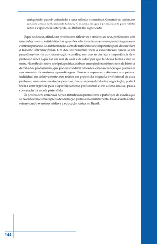 enriquecido quando articulado a uma reflexão sistemática. Constrói-se, assim, em
           conexão com o conhecimento teórico, na medida em que é preciso usá-lo para refletir
           sobre a experiência, interpretá-la, atribuir-lhe significado.


         O que se deseja, afinal, são professores reflexivos e críticos, ou seja, professores com
      um conhecimento satisfatório das questões relacionadas ao ensino-aprendizagem e em
      contínuo processo de autoformação, além de autônomos e competentes para desenvolver
      o trabalho interdisciplinar. Um dos instrumentos úteis a essa reflexão baseia-se em
      procedimentos de auto-observação e análise, em que se destaca a importância de o
      professor saber o que faz em sala de aula e de saber por que faz dessa forma e não de
      outra. Na reflexão sobre a própria prática, acabam emergindo também traços da história
      de vida dos profissionais, que podem conduzir reflexões sobre as crenças que permeiam
      seu conceito de ensino e aprendizagem. Pensar e repensar o discurso e a prática,
      individual ou coletivamente, nos relatos em grupos da biografia profissional de cada
      professor, num movimento cooperativo, de co-responsabilidade e negociação, poderá
      levar à convergência para o aperfeiçoamento profissional e, em última análise, para a
      construção da escola pretendida.
         Os professores com essas novas atitudes são promotores e partícipes de escolas que
      se reconhecem como espaços de formação profissional ininterrupta. Essas escolas estão
      reinventando o ensino médio e a educação básica no Brasil.




144
 