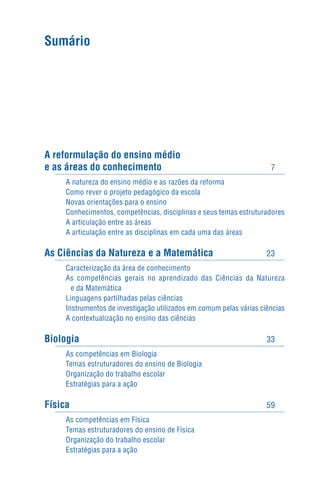 Sumário




A reformulação do ensino médio
e as áreas do conhecimento                                            7
     A natureza do ensino médio e as razões da reforma
     Como rever o projeto pedagógico da escola
     Novas orientações para o ensino
     Conhecimentos, competências, disciplinas e seus temas estruturadores
     A articulação entre as áreas
     A articulação entre as disciplinas em cada uma das áreas

As Ciências da Natureza e a Matemática                               23
     Caracterização da área de conhecimento
     As competências gerais no aprendizado das Ciências da Natureza
       e da Matemática
     Linguagens partilhadas pelas ciências
     Instrumentos de investigação utilizados em comum pelas várias ciências
     A contextualização no ensino das ciências

Biologia                                                             33
     As competências em Biologia
     Temas estruturadores do ensino de Biologia
     Organização do trabalho escolar
     Estratégias para a ação

Física                                                               59
     As competências em Física
     Temas estruturadores do ensino de Física
     Organização do trabalho escolar
     Estratégias para a ação
 
