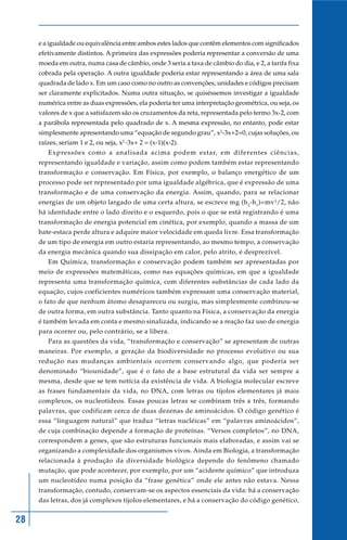 e a igualdade ou equivalência entre ambos estes lados que contêm elementos com significados
     efetivamente distintos. A primeira das expressões poderia representar a conversão de uma
     moeda em outra, numa casa de câmbio, onde 3 seria a taxa de câmbio do dia, e 2, a tarifa fixa
     cobrada pela operação. A outra igualdade poderia estar representando a área de uma sala
     quadrada de lado x. Em um caso como no outro as convenções, unidades e códigos precisam
     ser claramente explicitados. Numa outra situação, se quiséssemos investigar a igualdade
     numérica entre as duas expressões, ela poderia ter uma interpretação geométrica, ou seja, os
     valores de x que a satisfazem são os cruzamentos da reta, representada pelo termo 3x-2, com
     a parábola representada pelo quadrado de x. A mesma expressão, no entanto, pode estar
     simplesmente apresentando uma “equação de segundo grau”, x2-3x+2=0, cujas soluções, ou
     raízes, seriam 1 e 2, ou seja, x2 -3x+ 2 = (x-1)(x-2).
        Expressões como a analisada acima podem estar, em diferentes ciências,
     representando igualdade e variação, assim como podem também estar representando
     transformação e conservação. Em Física, por exemplo, o balanço energético de um
     processo pode ser representado por uma igualdade algébrica, que é expressão de uma
     transformação e de uma conservação da energia. Assim, quando, para se relacionar
     energias de um objeto largado de uma certa altura, se escreve mg (h 2-h 1)=mv 2/2, não
     há identidade entre o lado direito e o esquerdo, pois o que se está registrando é uma
     transformação de energia potencial em cinética, por exemplo, quando a massa de um
     bate-estaca perde altura e adquire maior velocidade em queda livre. Essa transformação
     de um tipo de energia em outro estaria representando, ao mesmo tempo, a conservação
     da energia mecânica quando sua dissipação em calor, pelo atrito, é desprezível.
        Em Química, transformação e conservação podem também ser apresentadas por
     meio de expressões matemáticas, como nas equações químicas, em que a igualdade
     representa uma transformação química, com diferentes substâncias de cada lado da
     equação, cujos coeficientes numéricos também expressam uma conservação material,
     o fato de que nenhum átomo desapareceu ou surgiu, mas simplesmente combinou-se
     de outra forma, em outra substância. Tanto quanto na Física, a conservação da energia
     é também levada em conta e mesmo sinalizada, indicando se a reação faz uso de energia
     para ocorrer ou, pelo contrário, se a libera.
        Para as questões da vida, “transformação e conservação” se apresentam de outras
     maneiras. Por exemplo, a geração da biodiversidade no processo evolutivo ou sua
     redução nas mudanças ambientais ocorrem conservando algo, que poderia ser
     denominado “biounidade”, que é o fato de a base estrutural da vida ser sempre a
     mesma, desde que se tem notícia da existência de vida. A biologia molecular escreve
     as frases fundamentais da vida, no DNA, com letras ou tijolos elementares já mais
     complexos, os nucleotídeos. Essas poucas letras se combinam três a três, formando
     palavras, que codificam cerca de duas dezenas de aminoácidos. O código genético é
     essa “linguagem natural” que traduz “letras nucléicas” em “palavras aminoácidos”,
     de cuja combinação depende a formação de proteínas. “Versos completos”, no DNA,
     correspondem a genes, que são estruturas funcionais mais elaboradas, e assim vai se
     organizando a complexidade dos organismos vivos. Ainda em Biologia, a transformação
     relacionada à produção da diversidade biológica depende do fenômeno chamado
     mutação, que pode acontecer, por exemplo, por um “acidente químico” que introduza
     um nucleotídeo numa posição da “frase genética” onde ele antes não estava. Nessa
     transformação, contudo, conservam-se os aspectos essenciais da vida: há a conservação
     das letras, dos já complexos tijolos elementares, e há a conservação do código genético,


28
 