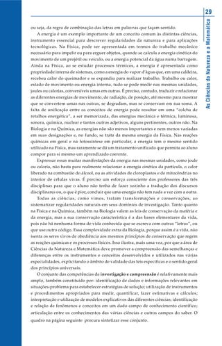 29




                                                                                             As Ciências da Natureza e a Matemática
ou seja, da regra de combinação das letras em palavras que façam sentido.
   A energia é um exemplo importante de um conceito comum às distintas ciências,
instrumento essencial para descrever regularidades da natureza e para aplicações
tecnológicas. Na Física, pode ser apresentada em termos do trabalho mecânico
necessário para impelir ou para erguer objetos, quando se calcula a energia cinética do
movimento de um projétil ou veículo, ou a energia potencial da água numa barragem.
Ainda na Física, ao se estudar processos térmicos, a energia é apresentada como
propriedade interna de sistemas, como a energia do vapor d’água que, em uma caldeira,
recebeu calor do queimador e se expandiu para realizar trabalho. Trabalho ou calor,
estado de movimento ou energia interna, tudo se pode medir nas mesmas unidades,
joules ou calorias, conversíveis umas em outras. É preciso, contudo, traduzir e relacionar
as diferentes energias de movimento, de radiação, de posição, até mesmo para mostrar
que se convertem umas nas outras, se degradam, mas se conservam em sua soma. A
falta de unificação entre os conceitos de energia pode resultar em uma “colcha de
retalhos energética”, a ser memorizada, das energias mecânica e térmica, luminosa,
sonora, química, nuclear e tantos outros adjetivos, alguns pertinentes, outros não. Na
Biologia e na Química, as energias não são menos importantes e nem menos variadas
em suas designações e, no fundo, se trata da mesma energia da Física. Nas reações
químicas em geral e na fotossíntese em particular, a energia tem o mesmo sentido
utilizado na Física, mas raramente se dá um tratamento unificado que permita ao aluno
compor para si mesmo um aprendizado coerente.
   Expressar essas muitas manifestações da energia nas mesmas unidades, como joule
ou caloria, não basta para realmente relacionar a energia cinética da partícula, o calor
liberado na combustão do álcool, ou as atividades de cloroplastos e de mitocôndrias no
interior de células vivas. É preciso um esforço consciente dos professores das três
disciplinas para que o aluno não tenha de fazer sozinho a tradução dos discursos
disciplinares ou, o que é pior, concluir que uma energia não tem nada a ver com a outra.
   Todas as ciências, como vimos, tratam transformações e conservações, ao
sistematizar regularidades naturais em seus domínios de investigação. Tanto quanto
na Física e na Química, também na Biologia valem as leis de conservação da matéria e
da energia, mas a sua conservação característica é a das bases elementares da vida,
pois não há nenhuma forma de vida conhecida que se escreva com outras “letras”, ou
que use outro código. Essa complexidade extra da Biologia, porque assim é a vida, não
isenta os seres vivos de obediência aos mesmos princípios de conservação que regem
as reações químicas e os processos físicos. Isso ilustra, mais uma vez, por que a área de
Ciências da Natureza e Matemática deve promover a compreensão das semelhanças e
diferenças entre os instrumentos e conceitos desenvolvidos e utilizados nas várias
especialidades, explicitando o âmbito de validade das leis específicas e o sentido geral
dos princípios universais.
   O conjunto das competências de investigação e compreensão é relativamente mais
amplo, também constituído por: identificação de dados e informações relevantes em
situações-problema para estabelecer estratégias de solução; utilização de instrumentos
e procedimentos apropriados para medir, quantificar, fazer estimativas e cálculos;
interpretação e utilização de modelos explicativos das diferentes ciências; identificação
e relação de fenômenos e conceitos em um dado campo de conhecimento científico;
articulação entre os conhecimentos das várias ciências e outros campos do saber. O
quadro na página seguinte procura sintetizar esse conjunto.
 