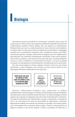 Biologia




   Diariamente grande quantidade de informações veiculadas pelos meios de
comunicação se refere a fatos cujo completo entendimento depende do domínio de
conhecimentos científicos. Nesses últimos anos, em especial, os conhecimentos
biológicos têm, por essa via, estado presentes em nossa vida com uma freqüência
incomum, dado o avanço dessa ciência em alguns de seus domínios. A linguagem
científica tem crescentemente integrado nosso vocabulário; termos como DNA,
cromossomo, genoma, clonagem, efeito estufa, transgênico não são completamente
desconhecidos dos indivíduos minimamente informados. Como notícia política,
como notícia econômica, como parte de uma discussão ética, assuntos biológicos
cruzam os muros acadêmicos e são discutidos em jornais e revistas de grande
circulação ou em programas de entretenimento veiculados pela tevê ou pelo rádio.
   Em uma mesma página de jornal, podemos encontrar mais que uma notícia
relacionada a temas biológicos como mostram as frases abaixo, títulos de três
reportagens diferentes, publicadas em um único dia.



      Estudo mostra que custo            BIOÉTICA              T RANSGÊNICOS
        de combate ao efeito            Ministro               Aprovada
     estufa seria diluído na cifra       apóia              obrigatoriedade
        do crescimento global          clonagem                de licença
         projetado para 2100          terapêutica              ambiental


   Dominar conhecimentos biológicos para compreender os debates
contemporâneos e deles participar, no entanto, constitui apenas uma das finalidades
do estudo dessa ciência no âmbito escolar. Há outras. As ciências biológicas reúnem
algumas das respostas às indagações que vêm sendo formuladas pelo ser humano,
ao longo de sua história, para compreender a origem, a reprodução, a evolução da
vida e da vida humana em toda sua diversidade de organização e interação.
Representam também uma maneira de enfrentar as questões com sentido prático
que a humanidade tem se colocado, desde sempre, visando à manutenção de sua
própria existência e que dizem respeito à saúde, à produção de alimentos, à
 
