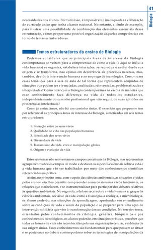 41




                                                                                           Biologia
necessidades dos alunos. Por tudo isso, é impossível (e inadequada) a elaboração
de currículo único que tenha alcance nacional. No entanto, a título de exemplo,
para ilustrar uma possibilidade de combinação dos elementos essenciais dessa
estruturação, vamos propor uma possível organização daquelas competências em
torno de temas estruturadores.



          Temas estruturadores do ensino de Biologia
   Podemos considerar que as principais áreas de interesse da Biologia
contemporânea se voltam para a compreensão de como a vida (e aqui se inclui a
vida humana) se organiza, estabelece interações, se reproduz e evolui desde sua
origem e se transforma, não apenas em decorrência de processos naturais, mas,
também, devido à intervenção humana e ao emprego de tecnologias. Como trazer
essas temáticas para a sala de aula de tal forma que representem conjuntos de
situações que podem ser vivenciadas, analisadas, reinventadas, problematizadas e
interpretadas? Como lidar com a Biologia contemporânea na escola de maneira que
esse conhecimento faça diferença na vida de todos os estudantes,
independentemente do caminho profissional que vão seguir, de suas aptidões ou
preferências intelectuais?
   Como já assinalamos, não há um caminho único. O exercício que propomos tem
por referencial as principais áreas de interesse da Biologia, sintetizadas em seis temas
estruturadores:

     1. Interação entre os seres vivos
     2. Qualidade de vida das populações humanas
     3. Identidade dos seres vivos
     4. Diversidade da vida
     5. Transmissão da vida, ética e manipulação gênica
     6. Origem e evolução da vida


   Estes seis temas não reinventam os campos conceituais da Biologia, mas representam
agrupamentos desses campos de modo a destacar os aspectos essenciais sobre a vida e
a vida humana que vão ser trabalhados por meio dos conhecimentos científicos
referenciados na prática.
   Assim, no primeiro tema, com o apoio das ciências ambientais, as situações vividas
pelos alunos vão lhes permitir compreender como os sistemas vivos funcionam, as
relações que estabelecem, e se instrumentalizar para participar dos debates relativos
às questões ambientais. No segundo, a ênfase recai sobre a vida humana e, graças às
ciências ambientais, sociais e da vida, como a fisiologia, a zoologia, a microbiologia,
os alunos poderão, nas situações de aprendizagem, aprofundar seu entendimento
sobre as condições de vida e saúde da população e se preparar para uma ação de
intervenção solidária que vise à transformação dessas condições. No terceiro tema,
orientados pelos conhecimentos da citologia, genética, bioquímica e por
conhecimentos tecnológicos, os alunos poderão, em situações práticas, perceber que
todas as formas de vida são reconhecidas pela sua organização celular, evidência de
sua origem única. Esses conhecimentos são fundamentais para que possam se situar
e se posicionar no debate contemporâneo sobre as tecnologias de manipulações da
 