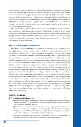 vida. No quarto tema, com auxílio da zoologia, da botânica e das ciências ambientais,
     os alunos poderão entender como a vida se diversificou a partir de uma origem
     comum e dimensionar os problemas relativos à biodiversidade. No quinto e sexto
     temas, a citologia, a genética, a evolução, mas também a zoologia, a fisiologia e a
     botânica vão dar referências aos alunos para que analisem questões que acompanham
     a história da humanidade como a origem da vida, da vida humana e seu futuro no
     planeta, até questões mais recentes envolvendo, por exemplo, a clonagem e a
     decifração do genoma humano.
         Para fins didáticos, cada um desses temas está sistematizado em quatro unidades,
     que passaremos a especificar, juntamente com as idéias gerais descritivas desses temas
     e unidades. Vamos apresentá-los numa seqüência em que primeiramente estão os temas
     que privilegiam o funcionamento geral dos sistemas vivos na sua manifestação
     macroscópica, para depois abordar as especificidades dos sistemas vivos e a dimensão
     microscópica de seus fenômenos.


     Tema 1. Interação entre os seres vivos
         Este tema reúne conteúdos que permitem, em essência, desenvolver a
     concepção de que os seres vivos e o meio constituem um conjunto reciprocamente
     d e p e n d e n t e . Vi d a e m e i o f í s i c o i n t e r a g e m r e s u l t a n d o e m u m a e s t r u t u r a
     organizada, um sistema, portanto. Compreender a organização sistêmica da vida
     é essencial para perceber o funcionamento do planeta e a idéia de que as
     modificações ocorridas em determinados componentes do sistema interferem em
     muitos outros, alterando as interações e, não raramente, desorganizando-as
     definitivamente ou por um longo tempo, até que se equilibrem novamente. A
     noção de sistema também põe em evidência o fato de que o ser humano é, ao
     mesmo tempo, agente e paciente das transformações e possibilita dimensionar o
     significado dessas modificações para a evolução e permanência da vida no planeta.
     As discussões também permitem que os alunos percebam que o desenvolvimento
     sustentável de uma sociedade só será possível com a redução das desigualdades
     sociais. Assim, os assuntos associados a esse tema favorecem o desenvolvimento
     das competências de julgar e elaborar ações de intervenção no ambiente, construir
     a rg u m e n t a ç õ e s c o n s i s t e n t e s p a r a s e p o s i c i o n a r re l a t i v a m e n t e à s q u e s t õ e s
     ambientais, formular diagnósticos e propor soluções para os problemas ambientais
     com base nos conhecimentos científicos e avaliar a extensão dos problemas
     ambientais brasileiros.


     Unidades temáticas
     1. A interdependência da vida
             • Identificar, analisando um ambiente conhecido (um jardim, um parque, um terreno
               baldio, uma mata), as características de um ecossistema, descrevendo o conjunto
               vivo auto-suficiente nele contido.
             • Reconhecer que os seres vivos em um ecossistema, independentemente de ser um
               lago, uma floresta, um campo ou um simples jardim, mantêm entre si múltiplas
               relações de convivência indiferente ou de ajuda mútua com alguns e de conflito
               com outros, a ponto de prejudicá-los ou de se prejudicar.
             • Avaliar o significado das interações estabelecidas entre os indivíduos para o
               conjunto das espécies envolvidas e para o funcionamento do sistema.


42
 