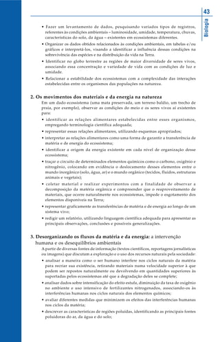 43




                                                                                               Biologia
    • Fazer um levantamento de dados, pesquisando variados tipos de registros,
      referentes às condições ambientais – luminosidade, umidade, temperatura, chuvas,
      características do solo, da água – existentes em ecossistemas diferentes.
    • Organizar os dados obtidos relacionados às condições ambientais, em tabelas e/ou
      gráficos e interpretá-los, visando a identificar a influência dessas condições na
      sobrevivência das espécies e na distribuição da vida na Terra.
    • Identificar no globo terrestre as regiões de maior diversidade de seres vivos,
      associando essa concentração e variedade de vida com as condições de luz e
      umidade.
    • Relacionar a estabilidade dos ecossistemas com a complexidade das interações
      estabelecidas entre os organismos das populações na natureza.


2. Os movimentos dos materiais e da energia na natureza
    Em um dado ecossistema (uma mata preservada, um terreno baldio, um trecho de
    praia, por exemplo), observar as condições do meio e os seres vivos aí existentes
    para:
    • identificar as relações alimentares estabelecidas entre esses organismos,
      empregando terminologia científica adequada;
    • representar essas relações alimentares, utilizando esquemas apropriados;
    • interpretar as relações alimentares como uma forma de garantir a transferência de
      matéria e de energia do ecossistema;
    • identificar a origem da energia existente em cada nível de organização desse
      ecossistema;
    • traçar o circuito de determinados elementos químicos como o carbono, oxigênio e
      nitrogênio, colocando em evidência o deslocamento desses elementos entre o
      mundo inorgânico (solo, água, ar) e o mundo orgânico (tecidos, fluidos, estruturas
      animais e vegetais);
    • coletar material e realizar experimentos com a finalidade de observar a
      decomposição da matéria orgânica e compreender que o reaproveitamento de
      materiais, que ocorre naturalmente nos ecossistemas, impede o esgotamento dos
      elementos disponíveis na Terra;
    • representar graficamente as transferências de matéria e de energia ao longo de um
      sistema vivo;
    • redigir um relatório, utilizando linguagem científica adequada para apresentar as
      principais observações, conclusões e possíveis generalizações.


3. Desorganizando os fluxos da matéria e da energia: a intervenção
   humana e os desequilíbrios ambientais
    A partir de diversas fontes de informação (textos científicos, reportagens jornalísticas
    ou imagens) que discutam a exploração e o uso dos recursos naturais pela sociedade:
    • analisar a maneira como o ser humano interfere nos ciclos naturais da matéria
      para recriar sua existência, retirando materiais numa velocidade superior à que
      podem ser repostos naturalmente ou devolvendo em quantidades superiores às
      suportadas pelos ecossistemas até que a degradação deles se complete;
    • analisar dados sobre intensificação do efeito estufa, diminuição da taxa de oxigênio
      no ambiente e uso intensivo de fertilizantes nitrogenados, associando-os às
      interferências humanas nos ciclos naturais dos elementos químicos;
    • avaliar diferentes medidas que minimizem os efeitos das interferências humanas
      nos ciclos da matéria;
    • descrever as características de regiões poluídas, identificando as principais fontes
      poluidoras do ar, da água e do solo;
 
