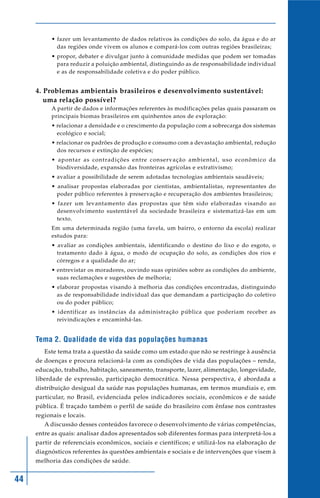 • fazer um levantamento de dados relativos às condições do solo, da água e do ar
             das regiões onde vivem os alunos e compará-los com outras regiões brasileiras;
           • propor, debater e divulgar junto à comunidade medidas que podem ser tomadas
             para reduzir a poluição ambiental, distinguindo as de responsabilidade individual
             e as de responsabilidade coletiva e do poder público.


     4. Problemas ambientais brasileiros e desenvolvimento sustentável:
        uma relação possível?
           A partir de dados e informações referentes às modificações pelas quais passaram os
           principais biomas brasileiros em quinhentos anos de exploração:
           • relacionar a densidade e o crescimento da população com a sobrecarga dos sistemas
             ecológico e social;
           • relacionar os padrões de produção e consumo com a devastação ambiental, redução
             dos recursos e extinção de espécies;
           • apontar as contradições entre conservação ambiental, uso econômico da
             biodiversidade, expansão das fronteiras agrícolas e extrativismo;
           • avaliar a possibilidade de serem adotadas tecnologias ambientais saudáveis;
           • analisar propostas elaboradas por cientistas, ambientalistas, representantes do
             poder público referentes à preservação e recuperação dos ambientes brasileiros;
           • fazer um levantamento das propostas que têm sido elaboradas visando ao
             desenvolvimento sustentável da sociedade brasileira e sistematizá-las em um
             texto.
           Em uma determinada região (uma favela, um bairro, o entorno da escola) realizar
           estudos para:
           • avaliar as condições ambientais, identificando o destino do lixo e do esgoto, o
             tratamento dado à água, o modo de ocupação do solo, as condições dos rios e
             córregos e a qualidade do ar;
           • entrevistar os moradores, ouvindo suas opiniões sobre as condições do ambiente,
             suas reclamações e sugestões de melhoria;
           • elaborar propostas visando à melhoria das condições encontradas, distinguindo
             as de responsabilidade individual das que demandam a participação do coletivo
             ou do poder público;
           • identificar as instâncias da administração pública que poderiam receber as
             reivindicações e encaminhá-las.


     Tema 2. Qualidade de vida das populações humanas
        Este tema trata a questão da saúde como um estado que não se restringe à ausência
     de doenças e procura relacioná-la com as condições de vida das populações – renda,
     educação, trabalho, habitação, saneamento, transporte, lazer, alimentação, longevidade,
     liberdade de expressão, participação democrática. Nessa perspectiva, é abordada a
     distribuição desigual da saúde nas populações humanas, em termos mundiais e, em
     particular, no Brasil, evidenciada pelos indicadores sociais, econômicos e de saúde
     pública. É traçado também o perfil de saúde do brasileiro com ênfase nos contrastes
     regionais e locais.
        A discussão desses conteúdos favorece o desenvolvimento de várias competências,
     entre as quais: analisar dados apresentados sob diferentes formas para interpretá-los a
     partir de referenciais econômicos, sociais e científicos; e utilizá-los na elaboração de
     diagnósticos referentes às questões ambientais e sociais e de intervenções que visem à
     melhoria das condições de saúde.


44
 