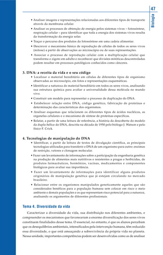 47




                                                                                             Biologia
     • Analisar imagens e representações relacionadas aos diferentes tipos de transporte
       através da membrana celular.
     • Analisar os processos de obtenção de energia pelos sistemas vivos – fotossíntese,
       respiração celular – para identificar que toda a energia dos sistemas vivos resulta
       da transformação da energia solar.
     • Traçar o percurso dos produtos da fotossíntese em uma cadeia alimentar.
     • Descrever o mecanismo básico de reprodução de células de todos os seres vivos
       (mitose) a partir de observações ao microscópio ou de suas representações.
     • Associar o processo de reprodução celular com a multiplicação celular que
       transforma o zigoto em adulto e reconhecer que divisões mitóticas descontroladas
       podem resultar em processos patológicos conhecidos como cânceres.


3. DNA: a receita da vida e o seu código
     • Localizar o material hereditário em células de diferentes tipos de organismo
       observadas ao microscópio, em fotos e representações esquemáticas.
     • Identificar a natureza do material hereditário em todos os seres vivos, analisando
       sua estrutura química para avaliar a universalidade dessa molécula no mundo
       vivo.
     • Construir um modelo para representar o processo de duplicação do DNA.
     • Estabelecer relação entre DNA, código genético, fabricação de proteínas e
       determinação das características dos organismos.
     • Analisar esquemas que relacionem os diferentes tipos de ácidos nucléicos, as
       organelas celulares e o mecanismo de síntese de proteínas específicas.
     • Relatar, a partir de uma leitura de referência, a história da descoberta do modelo
       da dupla-hélice do DNA, descrita na década de 1950 pelo biólogo J. Watson e pelo
       físico F. Crick.


4. Tecnologias de manipulação do DNA
     • Identificar, a partir da leitura de textos de divulgação científica, as principais
       tecnologias utilizadas para transferir o DNA de um organismo para outro: enzimas
       de restrição, vetores e clonagem molecular.
     • Fazer um levantamento de informações sobre a participação da engenharia genética
       na produção de alimentos mais nutritivos e resistentes a pragas e herbicidas, de
       produtos farmacêuticos, hormônios, vacinas, medicamentos e componentes
       biológicos para avaliar sua importância.
     • Fazer um levantamento de informações para identificar alguns produtos
       originários de manipulação genética que já estejam circulando no mercado
       brasileiro.
     • Relacionar entre os organismos manipulados geneticamente aqueles que são
       considerados benéficos para a população humana sem colocar em risco o meio
       ambiente e demais populações e os que representam risco potencial para a natureza,
       analisando os argumentos de diferentes profissionais.


Tema 4. Diversidade da vida
   Caracterizar a diversidade da vida, sua distribuição nos diferentes ambientes, e
compreender os mecanismos que favoreceram a enorme diversificação dos seres vivos
constituem finalidades desse tema. O essencial, no entanto, é que os alunos percebam
que os desequilíbrios ambientais, intensificados pela intervenção humana, têm reduzido
essa diversidade, o que está ameaçando a sobrevivência da própria vida no planeta.
Nessa unidade, importantes competências podem ser desenvolvidas como as de analisar
 