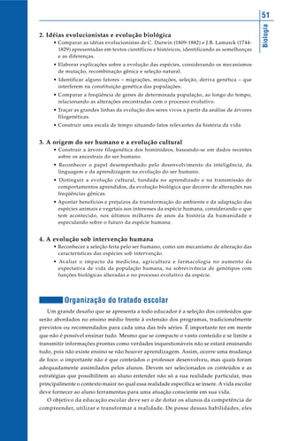 51




                                                                                              Biologia
2. Idéias evolucionistas e evolução biológica
      • Comparar as idéias evolucionistas de C. Darwin (1809-1882) e J.B. Lamarck (1744-
        1829) apresentadas em textos científicos e históricos, identificando as semelhanças
        e as diferenças.
      • Elaborar explicações sobre a evolução das espécies, considerando os mecanismos
        de mutação, recombinação gênica e seleção natural.
      • Identificar alguns fatores – migrações, mutações, seleção, deriva genética – que
        interferem na constituição genética das populações.
      • Comparar a freqüência de genes de determinada população, ao longo do tempo,
        relacionando as alterações encontradas com o processo evolutivo.
      • Traçar as grandes linhas da evolução dos seres vivos a partir da análise de árvores
        filogenéticas.
      • Construir uma escala de tempo situando fatos relevantes da história da vida.


3. A origem do ser humano e a evolução cultural
      • Construir a árvore filogenética dos hominídeos, baseando-se em dados recentes
        sobre os ancestrais do ser humano.
      • Reconhecer o papel desempenhado pelo desenvolvimento da inteligência, da
        linguagem e da aprendizagem na evolução do ser humano.
      • Distinguir a evolução cultural, fundada no aprendizado e na transmissão de
        comportamentos aprendidos, da evolução biológica que decorre de alterações nas
        freqüências gênicas.
      • Apontar benefícios e prejuízos da transformação do ambiente e da adaptação das
        espécies animais e vegetais aos interesses da espécie humana, considerando o que
        tem acontecido, nos últimos milhares de anos da história da humanidade e
        especulando sobre o futuro da espécie humana.


4. A evolução sob intervenção humana
      • Reconhecer a seleção feita pelo ser humano, como um mecanismo de alteração das
        características das espécies sob intervenção.
      • Avaliar o impacto da medicina, agricultura e farmacologia no aumento da
        expectativa de vida da população humana, na sobrevivência de genótipos com
        funções biológicas alteradas e no processo evolutivo da espécie.




          Organização do tratado escolar
   Um grande desafio que se apresenta a todo educador é a seleção dos conteúdos que
serão abordados no ensino médio frente à extensão dos programas, tradicionalmente
previstos ou recomendados para cada uma das três séries. É importante ter em mente
que não é possível ensinar tudo. Mesmo que se compacte o vasto conteúdo e se limite a
transmitir informações prontas como verdades inquestionáveis não se estará ensinando
tudo, pois não existe ensino se não houver aprendizagem. Assim, ocorre uma mudança
de foco: o importante não é que conteúdos o professor desenvolveu, mas quais foram
adequadamente assimilados pelos alunos. Devem ser selecionados os conteúdos e as
estratégias que possibilitem ao aluno entender não só a sua realidade particular, mas
principalmente o contexto maior no qual essa realidade específica se insere. A vida escolar
deve fornecer ao aluno ferramentas para uma atuação consciente em sua vida.
   O objetivo da educação escolar deve ser o de dotar os alunos da competência de
compreender, utilizar e transformar a realidade. De posse dessas habilidades, eles
 