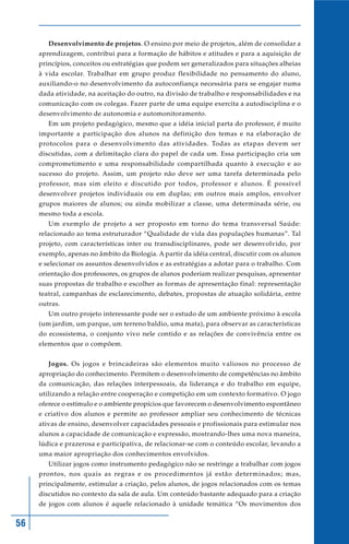 Desenvolvimento de projetos. O ensino por meio de projetos, além de consolidar a
     aprendizagem, contribui para a formação de hábitos e atitudes e para a aquisição de
     princípios, conceitos ou estratégias que podem ser generalizados para situações alheias
     à vida escolar. Trabalhar em grupo produz flexibilidade no pensamento do aluno,
     auxiliando-o no desenvolvimento da autoconfiança necessária para se engajar numa
     dada atividade, na aceitação do outro, na divisão de trabalho e responsabilidades e na
     comunicação com os colegas. Fazer parte de uma equipe exercita a autodisciplina e o
     desenvolvimento de autonomia e automonitoramento.
        Em um projeto pedagógico, mesmo que a idéia inicial parta do professor, é muito
     importante a participação dos alunos na definição dos temas e na elaboração de
     protocolos para o desenvolvimento das atividades. Todas as etapas devem ser
     discutidas, com a delimitação clara do papel de cada um. Essa participação cria um
     comprometimento e uma responsabilidade compartilhada quanto à execução e ao
     sucesso do projeto. Assim, um projeto não deve ser uma tarefa determinada pelo
     professor, mas sim eleito e discutido por todos, professor e alunos. É possível
     desenvolver projetos individuais ou em duplas; em outros mais amplos, envolver
     grupos maiores de alunos; ou ainda mobilizar a classe, uma determinada série, ou
     mesmo toda a escola.
        Um exemplo de projeto a ser proposto em torno do tema transversal Saúde:
     relacionado ao tema estruturador “Qualidade de vida das populações humanas”. Tal
     projeto, com características inter ou transdisciplinares, pode ser desenvolvido, por
     exemplo, apenas no âmbito da Biologia. A partir da idéia central, discutir com os alunos
     e selecionar os assuntos desenvolvidos e as estratégias a adotar para o trabalho. Com
     orientação dos professores, os grupos de alunos poderiam realizar pesquisas, apresentar
     suas propostas de trabalho e escolher as formas de apresentação final: representação
     teatral, campanhas de esclarecimento, debates, propostas de atuação solidária, entre
     outras.
        Um outro projeto interessante pode ser o estudo de um ambiente próximo à escola
     (um jardim, um parque, um terreno baldio, uma mata), para observar as características
     do ecossistema, o conjunto vivo nele contido e as relações de convivência entre os
     elementos que o compõem.


        Jogos. Os jogos e brincadeiras são elementos muito valiosos no processo de
     apropriação do conhecimento. Permitem o desenvolvimento de competências no âmbito
     da comunicação, das relações interpessoais, da liderança e do trabalho em equipe,
     utilizando a relação entre cooperação e competição em um contexto formativo. O jogo
     oferece o estímulo e o ambiente propícios que favorecem o desenvolvimento espontâneo
     e criativo dos alunos e permite ao professor ampliar seu conhecimento de técnicas
     ativas de ensino, desenvolver capacidades pessoais e profissionais para estimular nos
     alunos a capacidade de comunicação e expressão, mostrando-lhes uma nova maneira,
     lúdica e prazerosa e participativa, de relacionar-se com o conteúdo escolar, levando a
     uma maior apropriação dos conhecimentos envolvidos.
        Utilizar jogos como instrumento pedagógico não se restringe a trabalhar com jogos
     prontos, nos quais as regras e os procedimentos já estão determinados; mas,
     principalmente, estimular a criação, pelos alunos, de jogos relacionados com os temas
     discutidos no contexto da sala de aula. Um conteúdo bastante adequado para a criação
     de jogos com alunos é aquele relacionado à unidade temática “Os movimentos dos


56
 