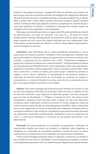 57




                                                                                             Biologia
materiais e da energia na natureza”, da página 43. Pode ser realizado, por exemplo, um
jogo em que cada aluno representa um átomo de nitrogênio em viagem pelos diferentes
tipos de moléculas das quais o nitrogênio participa, como: gás nitrogênio (N 2(g)); amônia
(NH 4+); nitrato (NO3-); nitrito (NO2-), proteína bacteriana; proteína vegetal e proteína
animal. A utilização desse jogo propicia aos alunos a apropriação do conceito de que o
ciclo desse elemento na natureza é resultado da circulação dos mesmos átomos de
nitrogênio entre vários organismos e microambientes.
   Nesse jogo, um estudante que iniciou a viagem como NO3- pode aprender que, através
da desnitrificação, ele pode ser reduzido a N 2; como N 2(g) , ele pode ser fixado
biologicamente, reduzido abiologicamente ou permanecer como N2. Após o jogo, cada
grupo constrói seu ciclo a partir das viagens realizadas por seus componentes. Esses
ciclos podem ser representados em cartazes e, no final, a classe elabora coletivamente o
ciclo do nitrogênio na natureza.


   Seminários. Uma dificuldade que os alunos geralmente apresentam é a de se
expressarem de maneira coerente e inteligível. Uma estratégia para trabalhar esse
tipo de dificuldade é o desenvolvimento de alguns temas na forma de seminário. Por
exemplo, a proposição de um seminário com o título “Organismos transgênicos:
perigo para o planeta ou solução para a fome do mundo?” dá oportunidade aos alunos
para pesquisarem em diferentes fontes, visitar instituições, entrevistar especialistas,
organizar as suas idéias, realizar julgamentos críticos e exercitar posturas éticas. Além
disso, ensina-lhes a ordenar as idéias para poder expor e defendê-las perante os
colegas, a ouvir críticas e debatê-las. A apresentação de um seminário propicia a
utilização de material audiovisual, da criatividade na confecção de cartazes e
transparências e o desenvolvimento da escrita, pois devem ser produzidos textos
para serem apresentados ao professor e aos colegas.


   Debates. Uma outra estratégia que desperta grande interesse nos alunos é a que
envolve uma pesquisa, individual ou em grupos, sobre um tema, e o debate em sala
de aula das conclusões a que chegaram os diferentes grupos. Um tema adequado
para esse tipo de abordagem é a “Origem e evolução da vida”. Os alunos seriam
estimulados a pesquisar textos diversos sobre a origem da vida com explicações
científicas atuais; explicações científicas do século 19; lendas indígenas, lendas da
cultura oriental, textos extraídos da mitologia grega ou da Bíblia. Após a seleção dos
textos, seria organizado um fórum de discussão para estabelecer distinção entre as
concepções científicas e não-científicas e um debate em que parte dos alunos, baseados
em argumentos construídos cientificamente, defenderia o acaso no surgimento da
vida, e a outra parte defenderia a existência de um projeto orientando o seu
aparecimento.


   Simulação. Os alunos poderiam ser orientados na proposição e realização de
experimentos simples para testar, por exemplo, as hipóteses sobre biogênese ou
abiogênese ou a simulação de cruzamentos genéticos, a partir dos quais os alunos
construiriam os conceitos básicos da transmissão das características hereditárias.
   Várias outras estratégias poderiam ainda ser sugeridas. O essencial, no entanto, é
que a seleção leve em conta se a estratégia é a mais adequada para explorar o assunto
e, principalmente, para desenvolver as competências privilegiadas para aquele instante.
 