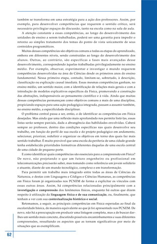 também se transforma em uma estratégia para a ação dos professores. Assim, por
     exemplo, para desenvolver competências que requerem o sentido crítico, será
     necessário privilegiar espaços de discussão, tanto na escola como na sala de aula.
         A atenção constante a essas competências, ao longo do desenvolvimento das
     unidades de ensino a serem trabalhadas, poderá ser uma garantia para impedir o
     retorno ao simples tratamento dos temas do ponto de vista unicamente de seus
     conteúdos programáticos.
         Muitas dessas competências são objetivos comuns a todas as etapas do aprendizado,
     embora em diferentes níveis, sendo construídas ao longo do desenvolvimento dos
     alunos. Outras, ao contrário, são específicas a fases mais avançadas desse
     desenvolvimento, correspondendo àquelas trabalhadas privilegiadamente no ensino
     médio. Por exemplo, observar, experimentar e investigar o mundo requerem
     competências desenvolvidas na área de Ciências desde os primeiros anos do ensino
     fundamental. Nessa primeira etapa, contudo, limitam-se, sobretudo, à descrição,
     classificação ou explicação causal imediata. Essas mesmas competências ganham, no
     ensino médio, um sentido maior, com a identificação de relações mais gerais e com a
     introdução de modelos explicativos específicos da Física, promovendo a construção
     das abstrações, indispensáveis ao pensamento científico e à vida. Ainda que muitas
     dessas competências permaneçam como objetivos comuns a mais de uma disciplina,
     propiciando espaços para uma ação pedagógica integrada, passam a assumir também,
     no ensino médio, a especificidade disciplinar.
         O problema central passa a ser, então, o de identificar as competências em Física
     desejadas. Mas ainda que uma reflexão mais aprofundada nos permita listá-las, essas
     listas serão sempre parciais, dada a abrangência das habilidades envolvidas. Caberá
     sempre ao professor, dentro das condições específicas nas quais desenvolve seu
     trabalho, em função do perfil de sua escola e do projeto pedagógico em andamento,
     selecionar, priorizar, redefinir e organizar os objetivos em torno dos quais faz mais
     sentido trabalhar. É muito provável que uma escola da periferia de uma cidade grande
     tenha estabelecido prioridades formativas diferentes daquelas de uma escola central
     de uma cidade de pequeno porte.
         E como identificar quais competências são essenciais para a compreensão em Física?
     D e n o v o , n ã o p ro j e t a n d o o q u e u m f u t u ro e n g e n h e i ro o u p ro f i s s i o n a l e m
     telecomunicações precisarão saber, mas tomando como referência um jovem solidário
     e atuante, diante de um mundo tecnológico, complexo e em transformação.
         Para permitir um trabalho mais integrado entre todas as áreas de Ciências da
     Natureza, e destas com Linguagens e Códigos e Ciências Humanas, as competências
     em Física foram já organizadas nos PCNEM de forma a explicitar os vínculos com
     essas outras áreas. Assim, há competências relacionadas principalmente com a
     investigação e compreensão dos fenômenos físicos, enquanto há outras que dizem
     respeito à utilização da linguagem física e de sua comunicação, ou, finalmente, que
     tenham a ver com sua contextualização histórico e social.
         Retomamos, a seguir, as principais competências em Física esperadas ao final da
     escolaridade básica, de maneira equivalente ao que já foi apresentado nos PCNEM. De
     novo, não há a preocupação em produzir uma listagem completa, mas a de buscar dar-
     lhes um sentido mais concreto, discutindo possíveis encaminhamentos e suas diferentes
     compreensões, ressaltando os aspectos que as tornam significativas por meio de
     situações que as exemplificam.


62
 