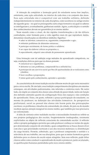 9




                                                                                          A reformulação do ensino médio e as áreas do conhecimento
   A intenção de completar a formação geral do estudante nessa fase implica,
entretanto, uma ação articulada, no interior de cada área e no conjunto das áreas.
Essa ação articulada não é compatível com um trabalho solitário, definido
independentemente no interior de cada disciplina, como acontecia no antigo ensino
de segundo grau – no qual se pressupunha outra etapa formativa na qual os saberes
se interligariam e, eventualmente, ganhariam sentido. Agora, a articulação e o sentido
dos conhecimentos devem ser garantidos já no ensino médio.
   Num mundo como o atual, de tão rápidas transformações e de tão difíceis
contradições, estar formado para a vida significa mais do que reproduzir dados,
denominar classificações ou identificar símbolos. Significa:
     • saber se informar, comunicar-se, argumentar, compreender e agir;
     • enfrentar problemas de diferentes naturezas;
     • participar socialmente, de forma prática e solidária;
     • ser capaz de elaborar críticas ou propostas; e,
     • especialmente, adquirir uma atitude de permanente aprendizado.


   Uma formação com tal ambição exige métodos de aprendizado compatíveis, ou
seja, condições efetivas para que os alunos possam:
     • comunicar-se e argumentar;
     • defrontar-se com problemas, compreendê-los e enfrentá-los;
     • participar de um convívio social que lhes dê oportunidades de se realizarem como
       cidadãos;
     • fazer escolhas e proposições;
     • tomar gosto pelo conhecimento, aprender a aprender.


   As características de nossa tradição escolar diferem muito do que seria necessário
para a nova escola. De um lado, essa tradição compartimenta disciplinas em ementas
estanques, em atividades padronizadas, não referidas a contextos reais. De outro
lado, ela impõe ao conjunto dos alunos uma atitude de passividade, tanto em função
dos métodos adotados quanto da configuração física dos espaços e das condições
de aprendizado. Estas, em parte, refletem a pouca participação do estudante, ou
mesmo do professor, na definição das atividades formativas. As perspectivas
profissional, social ou pessoal dos alunos não fazem parte das preocupações
escolares; os problemas e desafios da comunidade, da cidade, do país ou do mundo
recebem apenas atenção marginal no ensino médio, que também por isso precisaria
ser reformulado.
   A falta de sintonia entre realidade escolar e necessidades formativas reflete-se
nos projetos pedagógicos das escolas, freqüentemente inadequados, raramente
explicitados ou objeto de reflexão consciente da comunidade escolar. A reflexão
sobre o projeto pedagógico permite que cada professor conheça as razões da opção
por determinado conjunto de atividades, quais competências se busca desenvolver
com elas e que prioridades norteiam o uso dos recursos materiais e a distribuição
da carga horária. Permite, sobretudo, que o professor compreenda o sentido e a
relevância de seu trabalho, em sua disciplina, para que as metas formativas gerais
definidas para os alunos da escola sejam atingidas. Sem essa reflexão, pode faltar
clareza sobre como conduzir o aprendizado de modo a promover, junto ao alunado,
as qualificações humanas pretendidas pelo novo ensino médio.
 