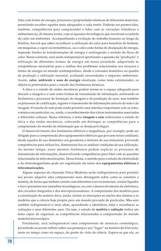lidar com fontes de energia, processos e propriedades térmicas de diferentes materiais,
     permitindo escolher aqueles mais adequados a cada tarefa. Poderão ser promovidas,
     também, competências para compreender e lidar com as variações climáticas e
     ambientais ou, da mesma forma, com os aparatos tecnológicos que envolvem o controle
     do calor em ambientes. Acompanhando a evolução do trabalho humano ao longo da
     história, haverá que saber reconhecer a utilização do calor para benefício do homem,
     em máquinas a vapor ou termelétricas, ou o calor como forma de dissipação de energia,
     impondo limites às transformações de energia e restringindo o sentido do fluxo de
     calor. Nesse contexto, será ainda indispensável aprofundar a questão da “produção” e
     utilização de diferentes formas de energia em nossa sociedade, adquirindo as
     competências necessárias para a análise dos problemas relacionados aos recursos e
     fontes de energia no mundo contemporâneo, desde o consumo doméstico ao quadro
     de produção e utilização nacional, avaliando necessidades e impactos ambientais.
     Assim, calor, ambiente e usos de energia sinalizam, como tema estruturador, os
     objetivos pretendidos para o estudo dos fenômenos térmicos.
        A ótica e o estudo de ondas mecânicas podem tornar-se o espaço adequado para
     discutir a imagem e o som como formas de transmissão de informação, analisando os
     fenômenos e processos de formação de imagens e de produção de sons, mas também
     os processos de codificação, registro e transmissão de informações através do som e da
     imagem. O estudo do som pode ainda permitir uma interface importante com as artes,
     a música em particular, ou, ainda, o reconhecimento dos vários instrumentos associados
     a diferentes culturas. Nessa releitura, o tema imagem e som redireciona o estudo da
     ótica e das ondas mecânicas, colocando em destaque as competências para a
     compreensão do mundo da informação que se deseja privilegiar.
        O desenvolvimento dos fenômenos elétricos e magnéticos, por exemplo, pode ser
     dirigido para a compreensão dos equipamentos elétricos que povoam nosso cotidiano,
     desde aqueles de uso doméstico aos geradores e motores de uso industrial, provendo
     competências para utilizá-los, dimensioná-los ou analisar condições de sua utilização.
     Ao mesmo tempo, esses mesmos fenômenos podem explicar os processos de
     transmissão de informações, desenvolvendo competências para lidar com as questões
     relacionadas às telecomunicações. Dessa forma, o sentido para o estudo da eletricidade
     e do eletromagnetismo pode ser organizado em torno dos equipamentos elétricos e
     telecomunicações.
        Alguns aspectos da chamada Física Moderna serão indispensáveis para permitir
     aos jovens adquirir uma compreensão mais abrangente sobre como se constitui a
     matéria, de forma que tenham contato com diferentes e novos materiais, cristais líquidos
     e lasers presentes nos utensílios tecnológicos, ou com o desenvolvimento da eletrônica,
     dos circuitos integrados e dos microprocessadores. A compreensão dos modelos para
     a constituição da matéria deve, ainda, incluir as interações no núcleo dos átomos e os
     modelos que a ciência hoje propõe para um mundo povoado de partículas. Mas será
     também indispensável ir mais além, aprendendo a identificar, lidar e reconhecer as
     radiações e seus diferentes usos. Ou seja, o estudo de matéria e radiação indica um
     tema capaz de organizar as competências relacionadas à compreensão do mundo
     material microscópico.
        Finalmente, será indispensável uma compreensão de natureza cosmológica,
     permitindo ao jovem refletir sobre sua presença e seu “lugar” na história do Universo,
     tanto no tempo como no espaço, do ponto de vista da ciência. Espera-se que ele, ao


70
 