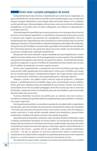 Como rever o projeto pedagógico da escola
        Independentemente das reformas a implementar por conta da nova legislação, na
     quase totalidade das escolas estão ocorrendo outras transformações, que a escola nem
     sempre consegue administrar, e nem sempre sabe como tratar. Quem vive o cotidiano
     escolar percebe que velhos paradigmas educacionais, com seus currículos estritamente
     disciplinares, se revelam cada vez menos adequados, com reflexos no aprendizado e
     no próprio convívio.
        A transformação de qualidade que se procura promover na formação dos jovens irá
     conviver com mudanças quantitativas e qualitativas, decorrentes de processos sociais
     e culturais mais amplos, que precisam ser consideradas e compreendidas. Talvez a
     transformação mais importante que está ocorrendo na escola brasileira seja sua enorme
     ampliação numérica. O ensino básico no Brasil já ultrapassou 50 milhões de matrículas,
     das quais cerca de 10 milhões no ensino médio, que dobrou de tamanho em uma década.
     Por conta desse processo, boa parte dos alunos do ensino médio vem de famílias em
     que poucos completaram a educação fundamental.
        Em passado não muito distante, a quase totalidade dos que freqüentavam a escola
     regular de ensino médio estava ali de passagem para o ensino superior. Na atualidade,
     essa parcela corresponde a não mais de um quarto dos alunos – fração fácil de calcular,
     quando se comparam os quase 10 milhões de estudantes de ensino médio com os cerca
     de 2,5 milhões de matrículas no ensino superior no país.
        Assim, mais freqüentemente, a perspectiva dos jovens brasileiros que hoje estão
     nessa escola é obter qualificação mais ampla para a vida e para o trabalho, já ao longo
     de sua escolarização básica e imediatamente depois. Isso exige revisão numa escola
     que se caracterizava, sobretudo, como preparatória para a educação superior.
        Adequar a escola a seu público atual é torná-la capaz de promover a realização
     pessoal, a qualificação para um trabalho digno, para a participação social e política,
     enfim, para uma cidadania plena da totalidade de seus alunos e alunas. Isso indica a
     necessidade de revisão do projeto pedagógico de muitas escolas que não se renovam
     há décadas, criadas em outras circunstâncias, para um outro público e para um mundo
     diferente deste dos nossos dias.
        É preciso identificar os pontos de partida para se construir essa nova escola, e
     reconhecer os obstáculos que dificultam sua implementação, para aprender a contorná-
     los ou para superá-los.
        Um dos pontos de partida é a consciência crescente da sociedade sobre a importância
     da educação, que tem resultado em permanente crescimento do número de estudantes
     – de forma que não mais será preciso trazer o povo para a escola, mas sim adequar a
     escola a esse povo. A rede escolar existente, mesmo com instalações e pessoal ainda
     insuficientes, também certamente constitui outro ponto de partida.
        Esses bons pontos de partida, entretanto, estão cercados de difíceis obstáculos, como
     a tradição estritamente disciplinar do ensino médio, de transmissão de informações
     desprovidas de contexto, de resolução de exercícios padronizados, heranças do ensino
     conduzido em função de exames de ingresso à educação superior. Outro obstáculo é a
     expectativa dos jovens – quando não de suas famílias e das próprias instituições
     escolares – de que os agentes no processo educacional sejam os professores,
     transmissores de conhecimento, enquanto os estudantes permanecem como receptores
     passivos, e a escola resume-se ao local em que essa transmissão ocorre.
        Tais expectativas equivocadas, somadas a um ensino descontextualizado, resultam


10
 