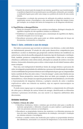 73




                                                                                            Física
     • A partir da conservação da energia de um sistema, quantificar suas transformações
       e a potência disponível ou necessária para sua utilização, estimando, por exemplo,
       o combustível gasto para subir uma rampa ou a potência do motor de uma escada
       rolante.
     • Acompanhar a evolução dos processos de utilização de potência mecânica e as
       implicações sociais e tecnológicas a eles associadas ao longo dos tempos (como,
       por exemplo, na evolução dos meios de transportes ou de máquinas mecânicas).


4. Equilíbrios e desequilíbrios
     • Diante de situações naturais ou em artefatos tecnológicos, distinguir situações de
       equilíbrio daquelas de não-equilíbrio (estático ou dinâmico).
     • Estabelecer as condições necessárias para a manutenção do equilíbrio de objetos,
       incluindo situações no ar ou na água.
     • Reconhecer processos pelos quais pode ser obtida amplificação de forças em
       ferramentas, instrumentos ou máquinas.


Tema 2. Calor, ambiente e usos de energia
   Em todos os processos que ocorrem na natureza e nas técnicas, o calor está direta
ou indiretamente presente. O estudo do calor pode desenvolver competências para
identificar e avaliar os elementos que propiciam conforto térmico em residências ou
outros locais, através da escolha adequada de materiais, tipo de iluminação e ventilação.
Pode, também, promover competências para compreender e lidar com as variações
climáticas e ambientais como efeito estufa, alterações na camada de ozônio e inversão
térmica, fornecendo elementos para avaliar a intervenção da atividade humana sobre
essas variações.
   Para isso, será indispensável identificar fontes de energia térmica e percursos do
calor, investigando propriedades de substâncias e processo de transformação de energia.
A irreversibilidade dos processos térmicos será indispensável para que se compreendam
tanto o sentido do fluxo de calor como a “crise de energia”, assim como limites em sua
utilização. Nessa perspectiva, menos ênfase deve ser dada, por exemplo, às escalas
termométricas, e mais atenção aos aspectos propriamente termodinâmicos, envolvendo
o funcionamento de máquinas térmicas, o próprio conceito de calor e modelos
explicativos sobre seu trânsito na matéria, seja no aspecto macroscópico ou
microscópico.
   É ainda nesse espaço que se consegue possibilitar a compreensão da utilização
do calor para a obtenção de outras formas de energia, identificando os diferentes
sistemas e processos envolvidos, seu uso social e os impactos ambientais dele
decorrentes.


Unidades temáticas
1. Fontes e trocas de calor
     • Identificar fenômenos, fontes e sistemas que envolvem calor para a escolha de
       materiais apropriados a diferentes situações ou para explicar a participação do
       calor nos processos naturais ou tecnológicos.
     • Reconhecer as propriedades térmicas dos materiais e os diferentes processos de
       troca de calor, identificando a importância da condução, convecção e irradiação
       em sistemas naturais e tecnológicos.
     • Utilizar o modelo cinético das moléculas para explicar as propriedades térmicas
       das substâncias, associando-o ao conceito de temperatura e à sua escala absoluta.
 