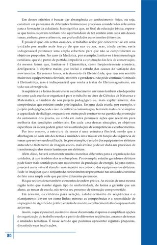Um desses critérios é buscar dar abrangência ao conhecimento físico, ou seja,
     construir um panorama de diferentes fenômenos e processos considerados relevantes
     para a formação da cidadania. Isso significa que, ao final da educação básica, espera-
     se que todos os jovens tenham tido oportunidade de ter contato com cada um desses
     temas, embora, provavelmente, em profundidades ou extensões diferentes.
        É possível que, em certas ocasiões, o trabalho acabe por concentrar-se em uma
     unidade por muito mais tempo do que nas outras, mas, ainda assim, seria
     indispensável promover uma ampla cobertura para que não se comprometam os
     objetivos propostos. No caso da Mecânica, por exemplo, limitar-se à fenomenologia
     cotidiana, que é o ponto de partida, impediria a construção das leis de conservação,
     da mesma forma que, limitar-se à Cinemática, como freqüentemente acontece,
     desfiguraria o objetivo maior, que inclui o estudo das causas de variação dos
     movimentos. Da mesma forma, o tratamento da Eletricidade, que tem seu sentido
     maior nos equipamentos elétricos, motores e geradores, não pode continuar limitado
     à Eletrostática, mas é indispensável que venha a tratar do Eletromagnetismo, em
     toda sua abrangência.
        A seqüência e a forma de estruturar o conhecimento em temas também vão depender
     de como cada escola se organizará para o trabalho na área de Ciências da Natureza e
     Matemática, e também de seu projeto pedagógico ou, mais explicitamente, das
     competências que estejam sendo privilegiadas. Em uma dada escola, por exemplo, o
     projeto pedagógico pode visar incentivar a comunicação, tentando instaurar e ampliar
     a capacidade de diálogo, enquanto em outra pode centrar-se na questão da promoção
     da autonomia dos jovens, ou ainda em outra promover ações que revertam para
     melhoria das condições ambientais. Em cada uma dessas situações, os objetivos
     específicos da escola podem gerar novas articulações de competências e conhecimentos.
        Por isso mesmo, a estrutura de temas é uma estrutura flexível, sendo que a
     abordagem de cada um dos temas e unidades deve mudar em função da seqüência de
     temas que estiver sendo utilizada. Se, por exemplo, o estudo dos equipamentos elétricos
     anteceder o tratamento de imagens e sons, mais ênfase pode ser dada aos processos de
     transformação dos sinais luminosos em elétricos.
        Além disso, haverá certamente muitas maneiras diferentes para a organização das
     unidades, já que também elas se sobrepõem. Por exemplo, estudar geradores elétricos
     pode fazer mais sentido para uns no contexto da produção de energia. Já para outros,
     parecerá mais natural abordar esse aspecto no contexto dos equipamentos elétricos.
     Pode-se imaginar que o conjunto do conhecimento representado nas unidades constitui
     de fato uma ampla rede que permite diferentes percursos.
        Há que se considerar também elementos de ordem prática. As escolas de uma mesma
     região terão que manter algum tipo de uniformidade, de forma a garantir que um
     aluno, ao trocar de escola, não tenha seu processo de formação comprometido.
        Em resumo, os critérios para seleção, estabelecimento de seqüências e o
     planejamento devem ter como linhas mestras as competências e a necessidade de
     impregnar de significado prático e visão de mundo o conhecimento físico apresentado
     ao jovem.
        Assim, o que é possível, no âmbito desse documento, é apenas exemplificar opções
     de organização do trabalho escolar a partir de diferentes seqüências, arranjos de temas
     e unidades temáticas. É nesse sentido que podemos apresentar algumas propostas,
     discutindo suas implicações.


80
 