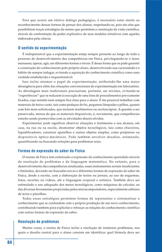 Para que ocorra um efetivo diálogo pedagógico, é necessário estar atento ao
     reconhecimento dessas formas de pensar dos alunos, respeitando-as, pois são elas que
     possibilitam traçar estratégias de ensino que permitem a construção da visão científica,
     através da confrontação do poder explicativo de seus modelos intuitivos com aqueles
     elaborados pela ciência.


     O sentido da experimentação
        É indispensável que a experimentação esteja sempre presente ao longo de todo o
     processo de desenvolvimento das competências em Física, privilegiando-se o fazer,
     manusear, operar, agir, em diferentes formas e níveis. É dessa forma que se pode garantir
     a construção do conhecimento pelo próprio aluno, desenvolvendo sua curiosidade e o
     hábito de sempre indagar, evitando a aquisição do conhecimento científico como uma
     verdade estabelecida e inquestionável.
        Isso inclui retomar o papel da experimentação, atribuindo-lhe uma maior
     abrangência para além das situações convencionais de experimentação em laboratório.
     As abordagens mais tradicionais precisariam, portanto, ser revistas, evitando-se
     “experiências” que se reduzem à execução de uma lista de procedimentos previamente
     fixados, cujo sentido nem sempre fica claro para o aluno. É tão possível trabalhar com
     materiais de baixo custo, tais como pedaços de fio, pequenas lâmpadas e pilhas, quanto
     com kits mais sofisticados, que incluem multímetros ou osciloscópios. A questão a ser
     preservada, menos do que os materiais disponíveis, é, novamente, que competências
     estarão sendo promovidas com as atividades desenvolvidas.
        Experimentar pode significar observar situações e fenômenos a seu alcance, em
     casa, na rua ou na escola, desmontar objetos tecnológicos, tais como chuveiros,
     liquidificadores, construir aparelhos e outros objetos simples, como projetores ou
     dispositivos óptico-mecânicos. Pode também envolver desafios, estimando,
     quantificando ou buscando soluções para problemas reais.


     Formas de expressão do saber da Física
        O ensino de Física tem enfatizado a expressão do conhecimento aprendido através
     da resolução de problemas e da linguagem matemática. No entanto, para o
     desenvolvimento das competências sinalizadas, esses instrumentos seriam insuficientes
     e limitados, devendo ser buscadas novas e diferentes formas de expressão do saber da
     Física, desde a escrita, com a elaboração de textos ou jornais, ao uso de esquemas,
     fotos, recortes ou vídeos, até a linguagem corporal e artística. Também deve ser
     estimulado o uso adequado dos meios tecnológicos, como máquinas de calcular, ou
     das diversas ferramentas propiciadas pelos microcomputadores, especialmente editores
     de texto e planilhas.
        Todas essas estratégias permitem formas de representar e sistematizar o
     conhecimento que se confundem com a própria produção de um novo conhecimento,
     contribuindo também para explicitar e reforçar as relações do conhecimento científico
     com outras formas de expressão do saber.


     Resolução de problemas
        Muitas vezes, o ensino de Física inclui a resolução de inúmeros problemas, nos
     quais o desafio central para o aluno consiste em identificar qual fórmula deve ser


84
 