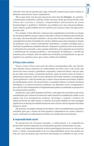 85




                                                                                            Física
utilizada. Esse tipo de questão que exige, sobretudo, memorização, perde sentido se
desejamos desenvolver outras competências.
   Não se quer dizer com isso que seja preciso abrir mão das fórmulas. Ao contrário,
a formalização matemática continua sendo essencial, desde que desenvolvida como
síntese dos conceitos e relações, compreendidos anteriormente de forma
fenomenológica e qualitativa. Substituir um problema por uma situação-problema,
nesse contexto, ganha também um novo sentido, pois se passa a lidar com algo real ou
próximo dele.
   Por exemplo, é bem diferente a natureza das competências envolvidas na solução
de um dado problema em que é apenas solicitado o cálculo da distância percorrida por
um corpo com desaceleração constante, e de um outro em que se solicita a análise das
conseqüências de altas velocidades de veículos. Embora nessas duas situações a solução
do problema exija o mesmo instrumental matemático, a própria estratégia para a
resolução de problemas é também diferente. Enquanto na primeira trata-se de associar
os elementos do enunciado a uma equação matemática, já na segunda são necessários
a identificação da situação-problema, o levantamento de hipóteses, a escolha de
caminhos para a solução, além da análise dos resultados, principalmente no que diz
respeito à sua coerência com o que o aluno conhece da realidade.


A Física como cultura
   Passar a tratar a Física como parte da cultura contemporânea abre, sem dúvida,
uma interface muito expressiva do conhecimento em Física com a vida social, seja
através da visita a museus, planetários, exposições, centros de ciência, seja por meio
de um olhar mais atento a produções literárias, peças de teatro, letras de música e
performances musicais. Cada vez mais elementos do mundo científico, sua linguagem
e principalmente a visão de mundo que o traduz estão presentes num amplo conjunto
de manifestações sociais. Da mesma forma, as questões relativas ao desenvolvimento
tecnológico e ao desenvolvimento econômico, em diferentes níveis, acompanham o
dia-a-dia da vida contemporânea e freqüentemente podem ser analisadas na perspectiva
do conhecimento científico.
   Finalmente, e para além da história da Física, cada lugar tem sua história, que inclui
contribuições para o desenvolvimento do saber inserido na realidade da cidade ou da
região com seus protagonistas próprios. Investigar e resgatar a história do
desenvolvimento do saber técnico e científico local pode também ser uma estratégia
significativa na direção do estabelecimento de uma visão da ciência enquanto atividade
humana e social.
   Há, portanto, um amplo conjunto de atividades, como as exemplificadas, que podem
contribuir para que o ensino de Física promova competências de caráter cultural e
social, conferindo ao conhecimento científico suas dimensões mais humanas.


A responsabilidade social
   Na perspectiva da formação desejada, o conhecimento e as competências
promovidos somente adquirem seu sentido pleno quando transformados em ação.
   Assim, será importante estimular a efetiva participação dos jovens na vida de seu
bairro e cidade, conscientizando-os de sua responsabilidade social. Isso poderá ser
feito por meio de projetos que envolvam intervenções na realidade em que vivem,
 