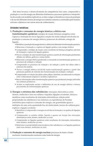 Este tema favorece o desenvolvimento de competências tais como: compreender a
     produção e o uso de energia em diferentes fenômenos e processos químicos e interpretá-
     los de acordo com modelos explicativos; avaliar e julgar os benefícios e riscos da produção
     e do uso de diferentes formas de energia nos sistemas naturais e construídos pelo homem;
     articular a Química com outras áreas de conhecimento.


     Unidades temáticas
     1. Produção e consumo de energia térmica e elétrica nas
        transformações químicas: entalpia de reação (balanço energético entre
       ruptura e formação de novas ligações); reações de óxido-redução envolvidas na
       produção e consumo de energia elétrica; potenciais de eletrodo; energia de
       ligação.
           • Identificar a produção de energia térmica e elétrica em diferentes transformações químicas.
           • Relacionar a formação e a ruptura de ligação química com energia térmica.
           • Compreender a entalpia de reação como resultante do balanço energético advindo
             de formação e ruptura de ligação química.
           • Prever a entalpia de uma transformação química a partir de informações pertinentes
             obtidas em tabelas, gráficos e outras fontes.
           • Relacionar a energia elétrica produzida e consumida na transformação química e os
             processos de oxidação e redução.
           • Compreender os processos de oxidação e de redução a partir das idéias sobre a
             estrutura da matéria.
           • Prever a energia elétrica envolvida numa transformação química a partir dos
             potenciais-padrões de eletrodo das transformações de oxidação e redução.
           • Compreender a evolução das idéias sobre pilhas e eletrólise, reconhecendo as relações
             entre conhecimento empírico e modelos explicativos.
           • Buscar informações sobre transformações químicas que produzem energia utilizadas
             nos sistemas produtivos.
           • Avaliar as implicações sociais e ambientais do uso de energia elétrica e térmica
             provenientes de transformações químicas.


     2. Energia e estrutura das substâncias: interações eletrostáticas entre
       átomos, moléculas e íons nos sólidos e líquidos; ligações covalentes, iônicas e
       metálicas como resultantes de interações eletrostáticas; relação entre
       propriedades da substância e sua estrutura; as experiências de Faraday
       (eletrólise) para explicar o consumo de energia, em quantidades iguais a
       múltiplos de uma certa quantidade fixa de eletricidade; teorias da valência para
       explicar a ligação covalente.
           • Identificar e compreender a energia envolvida na formação e na quebra de ligações
             químicas.
           • Compreender os estados sólido, líquido e gasoso em função das interações
             eletrostáticas entre átomos, moléculas ou íons.
           • Compreender as ligações químicas como resultantes de interações eletrostáticas
             entre átomos, moléculas ou íons.
           • Relacionar as propriedades macroscópicas das substâncias e as ligações químicas
             entre seus átomos, moléculas ou íons.


     3. Produção e consumo de energia nuclear: processos de fusão e fissão
       nucleares; transformações nucleares como fonte de energia.


98
 