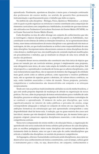Areformulaçãodoensinomédioeasáreasdoconhecimento
13
aprendizado. Finalmente, apontam-se direções e meios para a formação continuada
dos professores do ensino médio, no sentido de garantir-lhes permanente
instrumentação e aperfeiçoamento para o trabalho que deles se espera.
No âmbito de cada disciplina – Biologia, Física, Química e Matemática –, os temas
com os quais se pode organizar ou estruturar o ensino constituem uma composição de
elementos curriculares com competências e habilidades, no sentido em que esses termos
são utilizados nos Parâmetros Curriculares Nacionais do Ensino Médio (PCNEM), ou
no Exame Nacional do Ensino Médio (Enem).
Cada disciplina ou área de saber abrange um conjunto de conhecimentos que não
se restringem a tópicos disciplinares ou a competências gerais ou habilidades, mas
constituem-se em sínteses de ambas as intenções formativas. Ao se apresentarem dessa
forma, esses temas estruturadores do ensino disciplinar e seu aprendizado não mais se
restringem, de fato, ao que tradicionalmente se atribui como responsabilidade de uma
única disciplina. Incorporam metas educacionais comuns às várias disciplinas da área
e das demais e, também por isso, tais modificações de conteúdo implicam modificações
em procedimentos e métodos, que já sinalizam na direção de uma nova atitude da
escola e do professor.
O conjunto desses novos conteúdos não constituirá uma lista única de tópicos que
possa ser tomada por um currículo mínimo, porque é simplesmente uma proposta,
nem obrigatória nem única, de uma visão ampla do trabalho em cada disciplina. Sob
tal perspectiva, o aprendizado é conduzido de forma que os saberes disciplinares, com
suas nomenclaturas específicas, não se separam do domínio das linguagens de utilidade
mais geral, assim como os saberes práticos, como equacionar e resolver problemas
reais, não se apartam de aspectos gerais e abstratos, de valores éticos e estéticos, ou
seja, estão também associados a visões de mundo. Nessa proposta, portanto,
competências e conhecimentos são desenvolvidos em conjunto e se reforçam
reciprocamente.
Tendo em vista as práticas tradicionalmente adotadas na escola média brasileira, o
que está sendo proposto depende de mudanças de atitude na organização de novas
práticas. Por isso, além da proposição de temas estruturadores para o trabalho de cada
disciplina, procura-se esboçar algumas sugestões de diferentes formas e estratégias de
se conduzir o aprendizado. O número de aulas por disciplina, que varia
significativamente no interior de redes públicas e privadas de ensino, exige
correspondente adequação e redução no conjunto de metas em sua organização. As
ambições formativas da estruturação que será apresentada correspondem a uma
disponibilidade ideal de horas-aula. A redução, que na quase maioria dos casos será
inevitável, mesmo que não desejável, demanda critérios que, da mesma forma que a
proposta original, preservem aspectos disciplinares essenciais, e não descartem as
competências centrais.
Nessa nova compreensão do ensino médio e da educação básica, a organização do
aprendizado não seria conduzida de forma solitária pelo professor de cada disciplina,
pois as escolhas pedagógicas feitas numa disciplina não seriam independentes do
tratamento dado às demais, uma vez que é uma ação de cunho interdisciplinar que
articula o trabalho das disciplinas, no sentido de promover competências.
As linguagens, ciências e humanidades continuam sendo disciplinares, mas é preciso
desenvolver seus conhecimentos de forma a constituírem, a um só tempo, cultura geral
e instrumento para a vida, ou seja, desenvolver, em conjunto, conhecimentos e
 