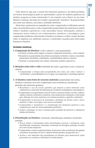 Química
103
Cabe observar aqui que o estudo dos elementos químicos e da tabela periódica
em termos microscópicos pode ser aprofundado a partir de modelos quânticos da
matéria, proposto no tema estruturador 9, em conjunto com a Física, no seu tema
Matéria e radiação, devendo ser evitado o aprendizado “mecânico” de propriedades
tais como raio atômico, raio iônico, afinidade eletrônica.
Neste tema, aprimoram-se competências como: compreender os diferentes usos do
solo e seus benefícios para a vida; compreender propriedades dos materiais no estado
sólido e modelos explicativos a elas associados; buscar informações, analisar e
interpretar textos relativos aos conhecimentos científicos e tecnológicos para
compreender problemas relacionados à litosfera; reconhecer, avaliar e tomar decisões
sobre os impactos nos ambientes naturais e construídos causados pela intervenção
humana na litosfera.
Unidades temáticas
1. Composição da litosfera: o solo o subsolo, e suas propriedades.
• Conhecer as idéias sobre origem, evolução e composição da litosfera – solo e subsolo.
• Reconhecer as propriedades dos sólidos encontrados na litosfera: dureza, tenacidade,
plasticidade, densidade, solubilidade, condutibilidade elétrica e térmica.
• Entender as propriedades dos sólidos, utilizando modelos explicativos.
2. Relações entre solo e vida: fertilidade dos solos e agricultura; solo e criação de
animais.
• Compreender a relação entre propriedades dos solos, tais como “acidez” e
“alcalinidade”, permeabilidade ao ar e à água, sua composição e a produção agrícola.
3. A litosfera como fonte de recursos materiais: propriedades das rochas,
minérios e minerais, seus usos e implicações sócio-econômicas; classificação
periódica dos elementos químicos.
• Reconhecer o uso do carvão, petróleo, gás natural e outros materiais como
combustíveis e como fonte de materiais para a indústria carboquímica e petroquímica.
• Compreender as propriedades e usos de rochas e minerais (óxidos, enxofre, sulfetos,
sulfatos, fosfatos, carbonatos e silicatos), como materiais de construção e como fontes
para obtenção de outros materiais, nos sistemas produtivo, agrícola e industrial.
• Compreender os processos de mineração e produção de metais, como o ferro,
alumínio e cobre e suas ligas e seus usos na sociedade.
• Compreender o “parentesco” e a classificação dos elementos químicos e seus
compostos por meio de suas propriedades periódicas.
• Avaliar a produção, os usos e consumo pela sociedade de materiais e substâncias
obtidos da litosfera.
4. Perturbações na litosfera: vulcanismo, desertificação, enchentes, terremotos,
poluição.
• Buscar dados e informações sobre perturbações naturais e antrópicas como
desertificação, terremotos, mineração, construção de barragens, poluição, levando
em conta escalas temporais.
• Compreender e avaliar o papel das fontes, do percurso e dos sorvedouros dos agentes
causadores de poluição no solo e subsolo (metais pesados, praguicidas etc.).
• Avaliar a real dimensão das perturbações na litosfera para desenvolver ações
preventivas ou corretivas, individual ou coletivamente.
 