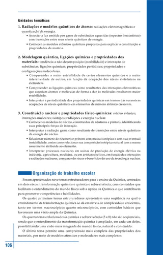 106
Unidades temáticas
1. Radiações e modelos quânticos de átomo: radiações eletromagnéticas e
quantização da energia.
• Associar a luz emitida por gases de substâncias aquecidas (espectro descontínuo)
com transições entre seus níveis quânticos de energia.
• Conhecer os modelos atômicos quânticos propostos para explicar a constituição e
propriedades da matéria.
2. Modelagem quântica, ligações químicas e propriedades dos
materiais: tendência a não-decomposição (estabilidade) e interação de
substâncias; ligações químicas; propriedades periódicas; propriedades e
configurações moleculares.
• Compreender a maior estabilidade de certos elementos químicos e a maior
interatividade de outros, em função da ocupação dos níveis eletrônicos na
eletrosfera.
• Compreender as ligações químicas como resultantes das interações eletrostáticas
que associam átomos e moléculas de forma a dar às moléculas resultantes maior
estabilidade.
• Interpretar a periodicidade das propriedades químicas em termos das sucessivas
ocupações de níveis quânticos em elementos de número atômico crescente.
3. Constituição nuclear e propriedades físico-químicas: núcleo atômico;
interações nucleares; isótopos; radiações e energia nuclear.
• Conhecer os modelos de núcleo, constituídos de nêutrons e prótons, identificando
suas principais forças de interação.
• Interpretar a radiação gama como resultante de transições entre níveis quânticos
da energia do núcleo.
• Relacionar número de nêutrons e prótons com massa isotópica e com sua eventual
instabilidade, assim como relacionar sua composição isotópica natural com a massa
usualmente atribuída ao elemento.
• Interpretar processos nucleares em usinas de produção de energia elétrica na
indústria, agricultura, medicina, ou em artefatos bélicos, em função das interações
e radiações nucleares, comparando riscos e benefícios do uso da tecnologia nuclear.
Organização do trabalho escolar
Foram apresentados nove temas estruturadores para o ensino da Química, centrados
em dois eixos: transformação química e química e sobrevivência, com conteúdos que
facilitam o entendimento do mundo físico sob a óptica da Química e que contribuem
para promover competências e habilidades.
Os quatro primeiros temas estruturadores apresentam uma seqüência na qual o
entendimento da transformação química se dá em níveis de complexidade crescentes,
tanto em termos macroscópicos quanto microscópicos, com conteúdos básicos que
favorecem uma visão ampla da Química.
Os quatro temas relacionados à química e sobrevivência (5 a 8) não são seqüenciais,
sendo que o entendimento da transformação química é ampliado, em cada um deles,
possibilitando uma visão mais integrada do mundo físico, natural e construído.
O último tema permite uma compreensão mais completa das propriedades dos
materiais, por meio de modelos atômicos e moleculares mais complexos.
 