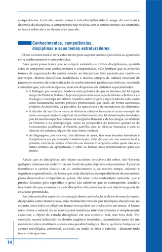 14
competências. Contudo, assim como a interdisciplinaridade surge do contexto e
depende da disciplina, a competência não rivaliza com o conhecimento; ao contrário,
se funda sobre ele e se desenvolve com ele.
Conhecimentos, competências,
disciplinas e seus temas estruturadores
O novo ensino médio deve estar atento para superar contradições reais ou aparentes
entre conhecimentos e competências.
Para quem possa temer que se estejam violando os limites disciplinares, quando
estes se compõem com conhecimentos e competências, vale lembrar que as próprias
formas de organização do conhecimento, as disciplinas, têm passado por contínuos
rearranjos. Muitas disciplinas acadêmicas e muitos campos da cultura resultam de
processos recentes de sistematização de conhecimentos práticos ou teóricos, reunindo
elementos que, em outras épocas, estavam dispersos em distintas especialidades.
• A Biologia, por exemplo, herdeira mais próxima do que se chamou até há algum
tempo de História Natural, hoje incorpora entre suas especialidades a Botânica e a
Zoologia, e encampa um debate filosófico sobre origem e significado da vida, assim
como fundamenta saberes práticos profissionais que eram, de forma autônoma,
próprios da medicina, da pecuária, da agricultura e da manufatura de alimentos.
• A divisão de territórios entre as distintas ciências humanas é outro exemplo de
como, na organização disciplinar do conhecimento, não há demarcações absolutas,
pois há mesmo aspectos comuns da Geografia Humana e da Sociologia, ou também
da História e da Antropologia, tanto na perspectiva da temática quanto na de
instrumentos analíticos. A filosofia partilha com as ciências humanas e com as
ciências da natureza alguns de seus temas centrais.
• As linguagens, por sua vez, dos idiomas às artes, têm seus recortes temáticos e
disciplinares em permanente transformação, além de que, em um mesmo local e
período, convivem visões diferentes ou mesmo divergentes sobre quais são seus
temas centrais de aprendizado e sobre as formas mais recomendáveis para seu
ensino.
Ainda que as disciplinas não sejam sacrários imutáveis do saber, não haveria
qualquer interesse em redefini-las ou fundi-las para objetivos educacionais. É preciso
reconhecer o caráter disciplinar do conhecimento e, ao mesmo tempo, orientar e
organizar o aprendizado, de forma que cada disciplina, na especificidade de seu ensino,
possa desenvolver competências gerais. Há nisso uma contradição aparente, que é
preciso discutir, pois específico e geral são adjetivos que se contrapõem, dando a
impressão de que o ensino de cada disciplina não possa servir aos objetivos gerais da
educação pretendida.
Em determinados aspectos, a superação dessa contradição se dá em termos de temas,
designados como transversais, cujo tratamento transita por múltiplas disciplinas; no
entanto, nem todos os objetivos formativos podem ser traduzidos em temas. A forma
mais direta e natural de se convocarem temáticas interdisciplinares é simplesmente
examinar o objeto de estudo disciplinar em seu contexto real, não fora dele. Por
exemplo, sucata industrial ou detrito orgânico doméstico, acumulados junto de um
manancial, não constituem apenas uma questão biológica, física, química; tampouco é
apenas sociológica, ambiental, cultural, ou então só ética e estética – abarcam tudo
isso e mais que isso.
 