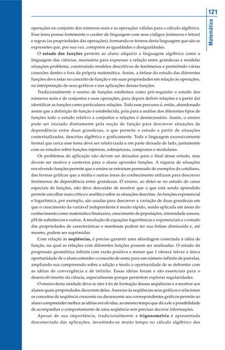 Matemática
121
operações no conjunto dos números reais e as operações válidas para o cálculo algébrico.
Esse tema possui fortemente o caráter de linguagem com seus códigos (números e letras)
e regras (as propriedades das operações), formando os termos desta linguagem que são as
expressões que, por sua vez, compõem as igualdades e desigualdades.
O estudo das funções permite ao aluno adquirir a linguagem algébrica como a
linguagem das ciências, necessária para expressar a relação entre grandezas e modelar
situações-problema, construindo modelos descritivos de fenômenos e permitindo várias
conexões dentro e fora da própria matemática. Assim, a ênfase do estudo das diferentes
funções deve estar no conceito de função e em suas propriedades em relação às operações,
na interpretação de seus gráficos e nas aplicações dessas funções.
Tradicionalmente o ensino de funções estabelece como pré-requisito o estudo dos
números reais e de conjuntos e suas operações, para depois definir relações e a partir daí
identificar as funções como particulares relações. Todo esse percurso é, então, abandonado
assim que a definição de função é estabelecida, pois para a análise dos diferentes tipos de
funções todo o estudo relativo a conjuntos e relações é desnecessário. Assim, o ensino
pode ser iniciado diretamente pela noção de função para descrever situações de
dependência entre duas grandezas, o que permite o estudo a partir de situações
contextualizadas, descritas algébrica e graficamente. Toda a linguagem excessivamente
formal que cerca esse tema deve ser relativizada e em parte deixada de lado, juntamente
com os estudos sobre funções injetoras, sobrejetoras, compostas e modulares.
Os problemas de aplicação não devem ser deixados para o final desse estudo, mas
devem ser motivo e contextos para o aluno aprender funções. A riqueza de situações
envolvendo funções permite que o ensino se estruture permeado de exemplos do cotidiano,
das formas gráficas que a mídia e outras áreas do conhecimento utilizam para descrever
fenômenos de dependência entre grandezas. O ensino, ao deter-se no estudo de casos
especiais de funções, não deve descuidar de mostrar que o que está sendo aprendido
permite um olhar mais crítico e analítico sobre as situações descritas. As funções exponencial
e logarítmica, por exemplo, são usadas para descrever a variação de duas grandezas em
que o crescimento da variável independente é muito rápido, sendo aplicada em áreas do
conhecimento como matemática financeira, crescimento de populações, intensidade sonora,
pH de substâncias e outras. A resolução de equações logarítmicas e exponenciais e o estudo
das propriedades de características e mantissas podem ter sua ênfase diminuída e, até
mesmo, podem ser suprimidas.
Com relação às seqüências, é preciso garantir uma abordagem conectada à idéia de
função, na qual as relações com diferentes funções possam ser analisadas. O estudo da
progressão geométrica infinita com razão positiva e menor que 1 oferece talvez a única
oportunidade de o aluno estender o conceito de soma para um número infinito de parcelas,
ampliando sua compreensão sobre a adição e tendo a oportunidade de se defrontar com
as idéias de convergência e de infinito. Essas idéias foram e são essenciais para o
desenvolvimento da ciência, especialmente porque permitem explorar regularidades.
O ensino desta unidade deve se ater à lei de formação dessas seqüências e a mostrar aos
alunos quais propriedades decorrem delas. Associar às seqüências seus gráficos e relacionar
os conceitos de seqüência crescente ou decrescente aos correspondentes gráficos permite ao
aluno compreender melhor as idéias envolvidas, ao mesmo tempo que dá a ele a possibilidade
de acompanhar o comportamento de uma seqüência sem precisar decorar informações.
Apesar de sua importância, tradicionalmente a trigonometria é apresentada
desconectada das aplicações, investindo-se muito tempo no cálculo algébrico das
 