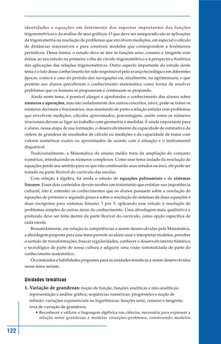 122
identidades e equações em detrimento dos aspectos importantes das funções
trigonométricas e da análise de seus gráficos. O que deve ser assegurado são as aplicações
da trigonometria na resolução de problemas que envolvem medições, em especial o cálculo
de distâncias inacessíveis e para construir modelos que correspondem a fenômenos
periódicos. Dessa forma, o estudo deve se ater às funções seno, cosseno e tangente com
ênfase ao seu estudo na primeira volta do círculo trigonométrico e à perspectiva histórica
das aplicações das relações trigonométricas. Outro aspecto importante do estudo deste
tema é o fato desse conhecimento ter sido responsável pelo avanço tecnológico em diferentes
épocas, como é o caso do período das navegações ou, atualmente, na agrimensura, o que
permite aos alunos perceberem o conhecimento matemático como forma de resolver
problemas que os homens se propuseram e continuam se propondo.
Ainda neste tema, é possível alargar e aprofundar o conhecimento dos alunos sobre
números e operações, mas não isoladamente dos outros conceitos, isto é, pode-se tratar os
números decimais e fracionários, mas mantendo de perto a relação estreita com problemas
que envolvem medições, cálculos aproximados, porcentagens, assim como os números
irracionais devem se ligar ao trabalho com geometria e medidas. É ainda importante para
o aluno, nessa etapa de sua formação, o desenvolvimento da capacidade de estimativa da
ordem de grandeza de resultados de cálculo ou medições e da capacidade de tratar com
valores numéricos exatos ou aproximados de acordo com a situação e o instrumental
disponível.
Tradicionalmente, a Matemática do ensino médio trata da ampliação do conjunto
numérico, introduzindo os números complexos. Como esse tema isolado da resolução de
equações perde seu sentido para os que não continuarão seus estudos na área, ele pode ser
tratado na parte flexível do currículo das escolas.
Com relação à álgebra, há ainda o estudo de equações polinomiais e de sistemas
lineares. Esses dois conteúdos devem receber um tratamento que enfatize sua importância
cultural, isto é, estender os conhecimentos que os alunos possuem sobre a resolução de
equações de primeiro e segundo graus e sobre a resolução de sistemas de duas equações e
duas incógnitas para sistemas lineares 3 por 3, aplicando esse estudo à resolução de
problemas simples de outras áreas do conhecimento. Uma abordagem mais qualitativa e
profunda deve ser feita dentro da parte flexível do currículo, como opção específica de
cada escola.
Resumidamente, em relação às competências a serem desenvolvidas pela Matemática,
a abordagem proposta para esse tema permite ao aluno usar e interpretar modelos, perceber
o sentido de transformações, buscar regularidades, conhecer o desenvolvimento histórico
e tecnológico de parte de nossa cultura e adquirir uma visão sistematizada de parte do
conhecimento matemático.
Os conteúdos e habilidades propostos para as unidades temáticas a serem desenvolvidas
nesse tema seriam:
Unidades temáticas
1. Variação de grandezas: noção de função; funções analíticas e não-analíticas;
representação e análise gráfica; seqüências numéricas: progressões e noção de
infinito; variações exponenciais ou logarítmicas; funções seno, cosseno e tangente;
taxa de variação de grandezas.
• Reconhecer e utilizar a linguagem algébrica nas ciências, necessária para expressar a
relação entre grandezas e modelar situações-problema, construindo modelos
 