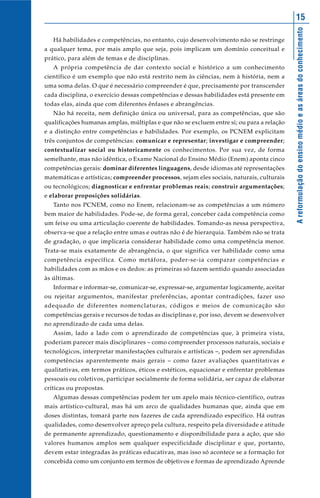 Areformulaçãodoensinomédioeasáreasdoconhecimento
15
Há habilidades e competências, no entanto, cujo desenvolvimento não se restringe
a qualquer tema, por mais amplo que seja, pois implicam um domínio conceitual e
prático, para além de temas e de disciplinas.
A própria competência de dar contexto social e histórico a um conhecimento
científico é um exemplo que não está restrito nem às ciências, nem à história, nem a
uma soma delas. O que é necessário compreender é que, precisamente por transcender
cada disciplina, o exercício dessas competências e dessas habilidades está presente em
todas elas, ainda que com diferentes ênfases e abrangências.
Não há receita, nem definição única ou universal, para as competências, que são
qualificações humanas amplas, múltiplas e que não se excluem entre si; ou para a relação
e a distinção entre competências e habilidades. Por exemplo, os PCNEM explicitam
três conjuntos de competências: comunicar e representar; investigar e compreender;
contextualizar social ou historicamente os conhecimentos. Por sua vez, de forma
semelhante, mas não idêntica, o Exame Nacional do Ensino Médio (Enem) aponta cinco
competências gerais: dominar diferentes linguagens, desde idiomas até representações
matemáticas e artísticas; compreender processos, sejam eles sociais, naturais, culturais
ou tecnológicos; diagnosticar e enfrentar problemas reais; construir argumentações;
e elaborar proposições solidárias.
Tanto nos PCNEM, como no Enem, relacionam-se as competências a um número
bem maior de habilidades. Pode-se, de forma geral, conceber cada competência como
um feixe ou uma articulação coerente de habilidades. Tomando-as nessa perspectiva,
observa-se que a relação entre umas e outras não é de hierarquia. Também não se trata
de gradação, o que implicaria considerar habilidade como uma competência menor.
Trata-se mais exatamente de abrangência, o que significa ver habilidade como uma
competência específica. Como metáfora, poder-se-ia comparar competências e
habilidades com as mãos e os dedos: as primeiras só fazem sentido quando associadas
às últimas.
Informar e informar-se, comunicar-se, expressar-se, argumentar logicamente, aceitar
ou rejeitar argumentos, manifestar preferências, apontar contradições, fazer uso
adequado de diferentes nomenclaturas, códigos e meios de comunicação são
competências gerais e recursos de todas as disciplinas e, por isso, devem se desenvolver
no aprendizado de cada uma delas.
Assim, lado a lado com o aprendizado de competências que, à primeira vista,
poderiam parecer mais disciplinares – como compreender processos naturais, sociais e
tecnológicos, interpretar manifestações culturais e artísticas –, podem ser aprendidas
competências aparentemente mais gerais – como fazer avaliações quantitativas e
qualitativas, em termos práticos, éticos e estéticos, equacionar e enfrentar problemas
pessoais ou coletivos, participar socialmente de forma solidária, ser capaz de elaborar
críticas ou propostas.
Algumas dessas competências podem ter um apelo mais técnico-científico, outras
mais artístico-cultural, mas há um arco de qualidades humanas que, ainda que em
doses distintas, tomará parte nos fazeres de cada aprendizado específico. Há outras
qualidades, como desenvolver apreço pela cultura, respeito pela diversidade e atitude
de permanente aprendizado, questionamento e disponibilidade para a ação, que são
valores humanos amplos sem qualquer especificidade disciplinar e que, portanto,
devem estar integradas às práticas educativas, mas isso só acontece se a formação for
concebida como um conjunto em termos de objetivos e formas de aprendizado Aprende
 